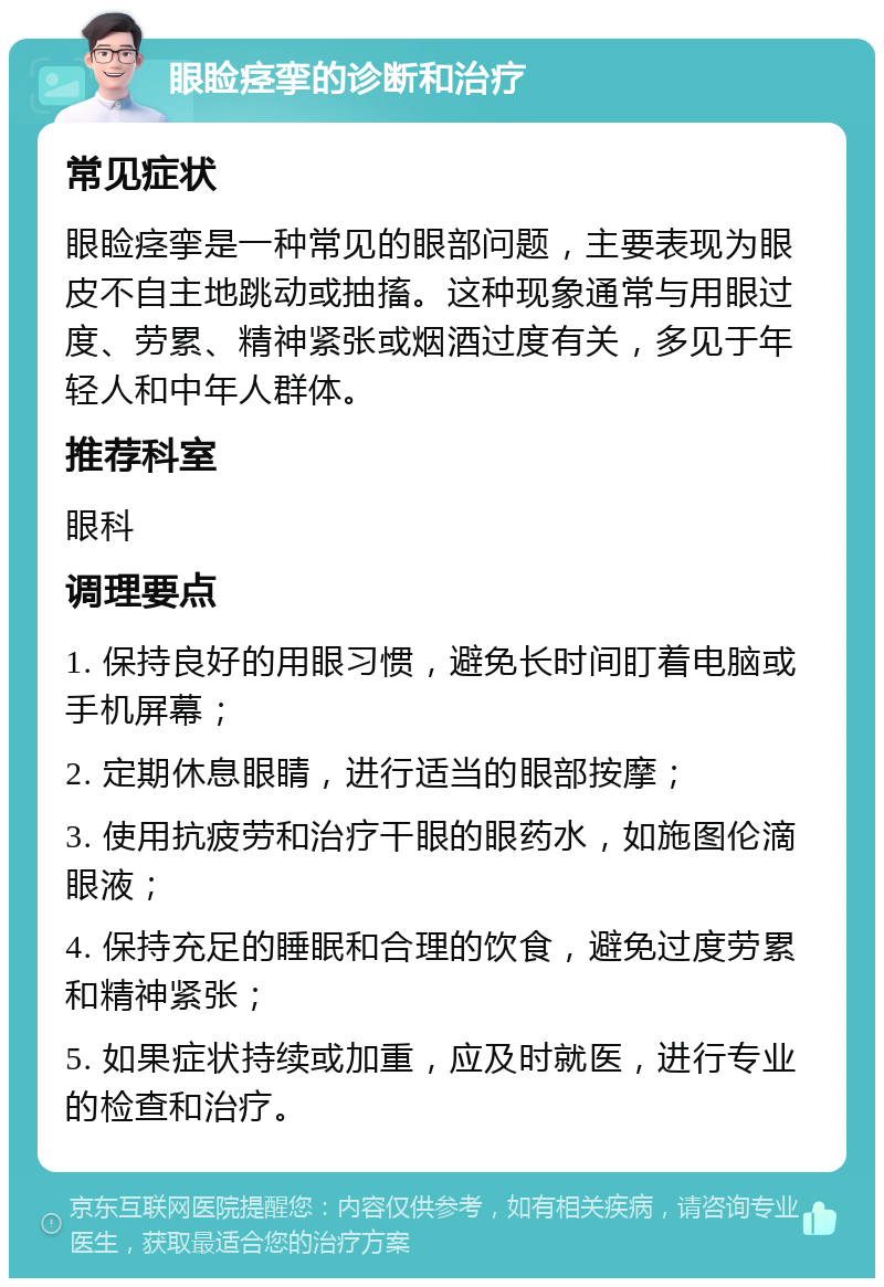 眼睑痉挛的诊断和治疗 常见症状 眼睑痉挛是一种常见的眼部问题，主要表现为眼皮不自主地跳动或抽搐。这种现象通常与用眼过度、劳累、精神紧张或烟酒过度有关，多见于年轻人和中年人群体。 推荐科室 眼科 调理要点 1. 保持良好的用眼习惯，避免长时间盯着电脑或手机屏幕； 2. 定期休息眼睛，进行适当的眼部按摩； 3. 使用抗疲劳和治疗干眼的眼药水，如施图伦滴眼液； 4. 保持充足的睡眠和合理的饮食，避免过度劳累和精神紧张； 5. 如果症状持续或加重，应及时就医，进行专业的检查和治疗。