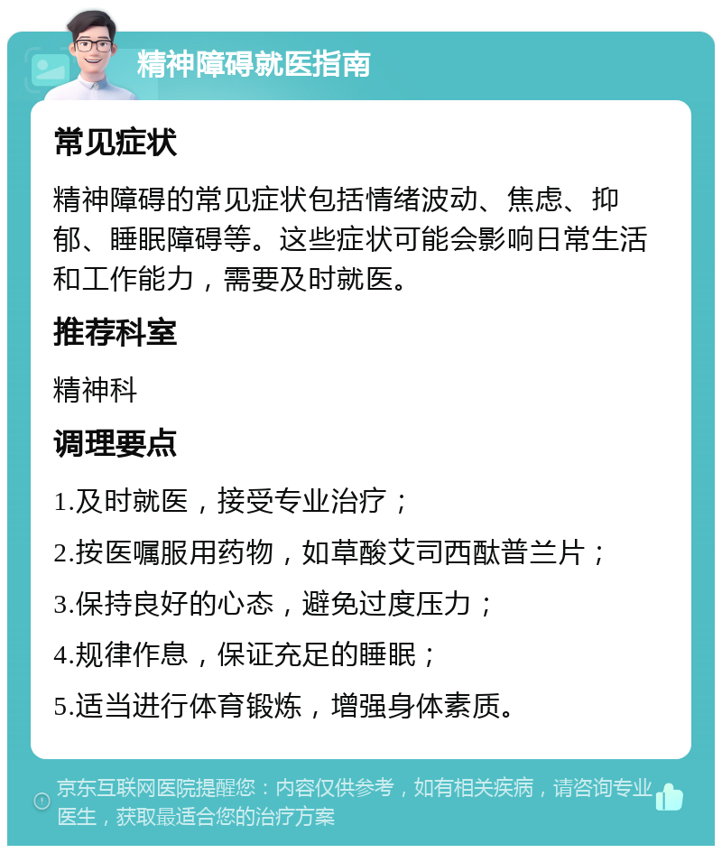 精神障碍就医指南 常见症状 精神障碍的常见症状包括情绪波动、焦虑、抑郁、睡眠障碍等。这些症状可能会影响日常生活和工作能力，需要及时就医。 推荐科室 精神科 调理要点 1.及时就医，接受专业治疗； 2.按医嘱服用药物，如草酸艾司西酞普兰片； 3.保持良好的心态，避免过度压力； 4.规律作息，保证充足的睡眠； 5.适当进行体育锻炼，增强身体素质。