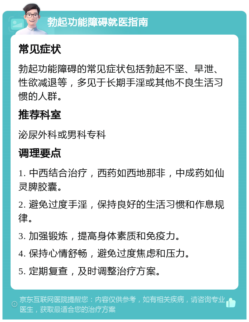 勃起功能障碍就医指南 常见症状 勃起功能障碍的常见症状包括勃起不坚、早泄、性欲减退等，多见于长期手淫或其他不良生活习惯的人群。 推荐科室 泌尿外科或男科专科 调理要点 1. 中西结合治疗，西药如西地那非，中成药如仙灵脾胶囊。 2. 避免过度手淫，保持良好的生活习惯和作息规律。 3. 加强锻炼，提高身体素质和免疫力。 4. 保持心情舒畅，避免过度焦虑和压力。 5. 定期复查，及时调整治疗方案。