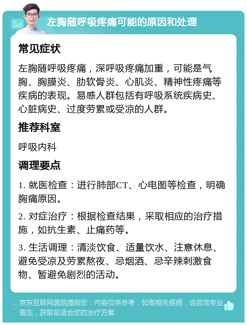 左胸随呼吸疼痛可能的原因和处理 常见症状 左胸随呼吸疼痛，深呼吸疼痛加重，可能是气胸、胸膜炎、肋软骨炎、心肌炎、精神性疼痛等疾病的表现。易感人群包括有呼吸系统疾病史、心脏病史、过度劳累或受凉的人群。 推荐科室 呼吸内科 调理要点 1. 就医检查：进行肺部CT、心电图等检查，明确胸痛原因。 2. 对症治疗：根据检查结果，采取相应的治疗措施，如抗生素、止痛药等。 3. 生活调理：清淡饮食、适量饮水、注意休息、避免受凉及劳累熬夜、忌烟酒、忌辛辣刺激食物、暂避免剧烈的活动。