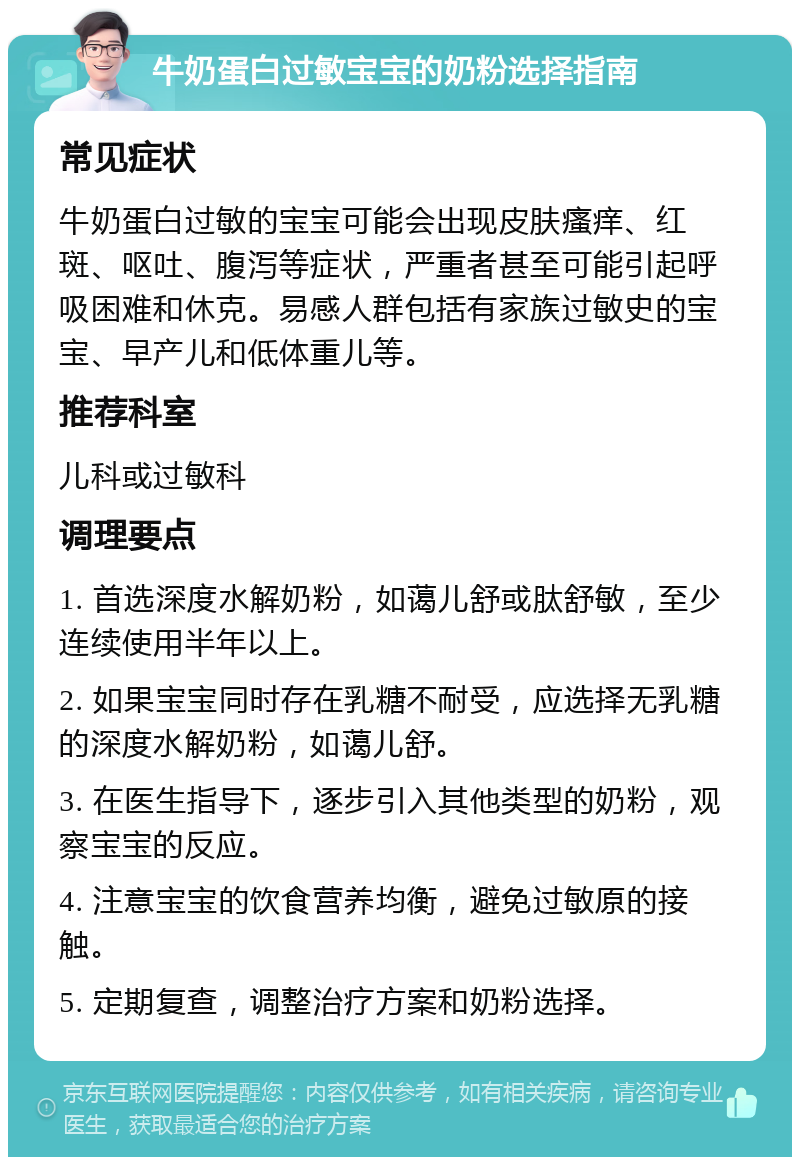 牛奶蛋白过敏宝宝的奶粉选择指南 常见症状 牛奶蛋白过敏的宝宝可能会出现皮肤瘙痒、红斑、呕吐、腹泻等症状，严重者甚至可能引起呼吸困难和休克。易感人群包括有家族过敏史的宝宝、早产儿和低体重儿等。 推荐科室 儿科或过敏科 调理要点 1. 首选深度水解奶粉，如蔼儿舒或肽舒敏，至少连续使用半年以上。 2. 如果宝宝同时存在乳糖不耐受，应选择无乳糖的深度水解奶粉，如蔼儿舒。 3. 在医生指导下，逐步引入其他类型的奶粉，观察宝宝的反应。 4. 注意宝宝的饮食营养均衡，避免过敏原的接触。 5. 定期复查，调整治疗方案和奶粉选择。