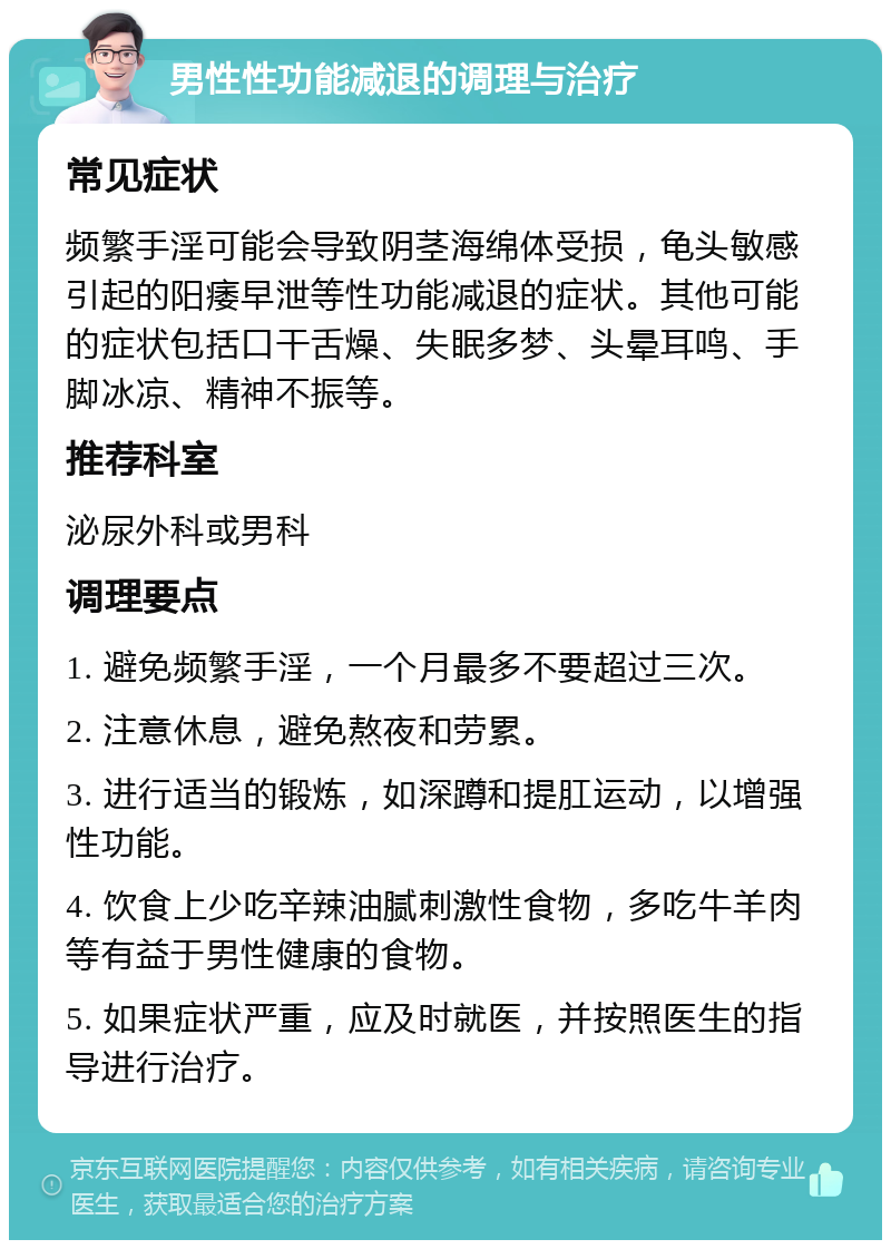 男性性功能减退的调理与治疗 常见症状 频繁手淫可能会导致阴茎海绵体受损，龟头敏感引起的阳痿早泄等性功能减退的症状。其他可能的症状包括口干舌燥、失眠多梦、头晕耳鸣、手脚冰凉、精神不振等。 推荐科室 泌尿外科或男科 调理要点 1. 避免频繁手淫，一个月最多不要超过三次。 2. 注意休息，避免熬夜和劳累。 3. 进行适当的锻炼，如深蹲和提肛运动，以增强性功能。 4. 饮食上少吃辛辣油腻刺激性食物，多吃牛羊肉等有益于男性健康的食物。 5. 如果症状严重，应及时就医，并按照医生的指导进行治疗。