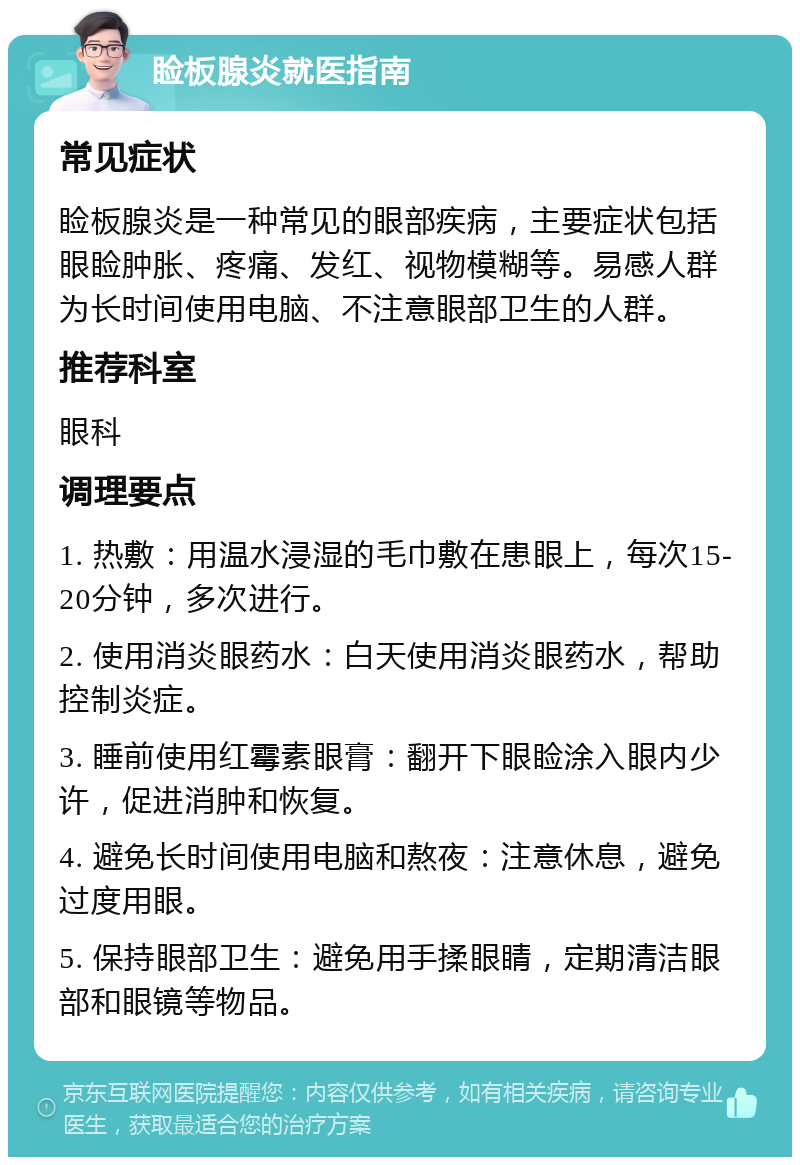 睑板腺炎就医指南 常见症状 睑板腺炎是一种常见的眼部疾病，主要症状包括眼睑肿胀、疼痛、发红、视物模糊等。易感人群为长时间使用电脑、不注意眼部卫生的人群。 推荐科室 眼科 调理要点 1. 热敷：用温水浸湿的毛巾敷在患眼上，每次15-20分钟，多次进行。 2. 使用消炎眼药水：白天使用消炎眼药水，帮助控制炎症。 3. 睡前使用红霉素眼膏：翻开下眼睑涂入眼内少许，促进消肿和恢复。 4. 避免长时间使用电脑和熬夜：注意休息，避免过度用眼。 5. 保持眼部卫生：避免用手揉眼睛，定期清洁眼部和眼镜等物品。