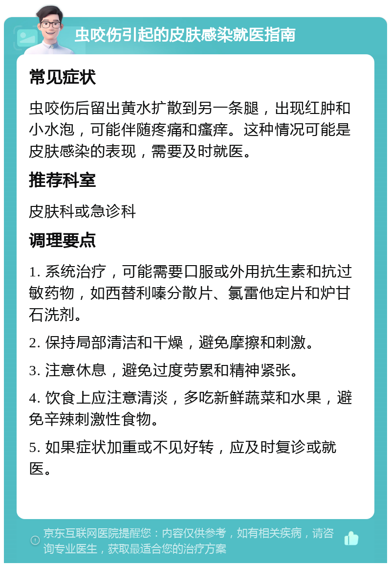 虫咬伤引起的皮肤感染就医指南 常见症状 虫咬伤后留出黄水扩散到另一条腿，出现红肿和小水泡，可能伴随疼痛和瘙痒。这种情况可能是皮肤感染的表现，需要及时就医。 推荐科室 皮肤科或急诊科 调理要点 1. 系统治疗，可能需要口服或外用抗生素和抗过敏药物，如西替利嗪分散片、氯雷他定片和炉甘石洗剂。 2. 保持局部清洁和干燥，避免摩擦和刺激。 3. 注意休息，避免过度劳累和精神紧张。 4. 饮食上应注意清淡，多吃新鲜蔬菜和水果，避免辛辣刺激性食物。 5. 如果症状加重或不见好转，应及时复诊或就医。