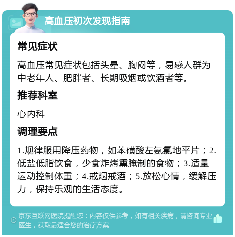 高血压初次发现指南 常见症状 高血压常见症状包括头晕、胸闷等，易感人群为中老年人、肥胖者、长期吸烟或饮酒者等。 推荐科室 心内科 调理要点 1.规律服用降压药物，如苯磺酸左氨氯地平片；2.低盐低脂饮食，少食炸烤熏腌制的食物；3.适量运动控制体重；4.戒烟戒酒；5.放松心情，缓解压力，保持乐观的生活态度。