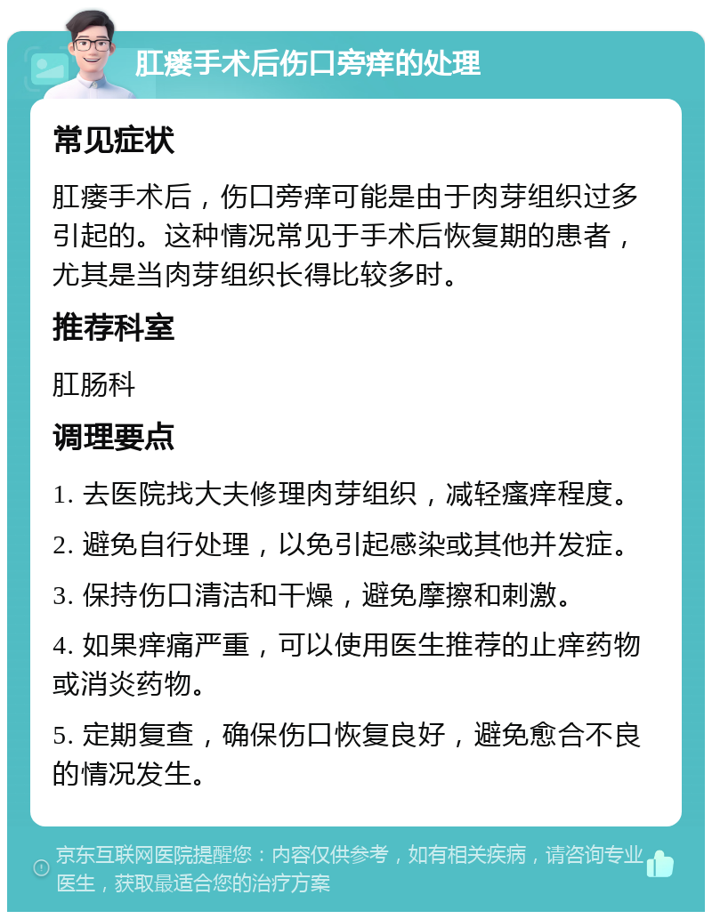 肛瘘手术后伤口旁痒的处理 常见症状 肛瘘手术后，伤口旁痒可能是由于肉芽组织过多引起的。这种情况常见于手术后恢复期的患者，尤其是当肉芽组织长得比较多时。 推荐科室 肛肠科 调理要点 1. 去医院找大夫修理肉芽组织，减轻瘙痒程度。 2. 避免自行处理，以免引起感染或其他并发症。 3. 保持伤口清洁和干燥，避免摩擦和刺激。 4. 如果痒痛严重，可以使用医生推荐的止痒药物或消炎药物。 5. 定期复查，确保伤口恢复良好，避免愈合不良的情况发生。