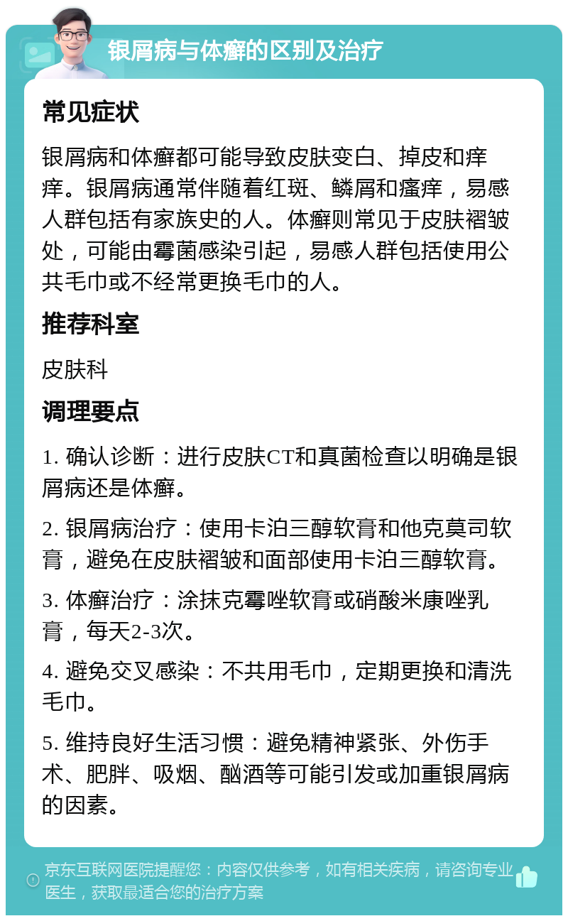 银屑病与体癣的区别及治疗 常见症状 银屑病和体癣都可能导致皮肤变白、掉皮和痒痒。银屑病通常伴随着红斑、鳞屑和瘙痒，易感人群包括有家族史的人。体癣则常见于皮肤褶皱处，可能由霉菌感染引起，易感人群包括使用公共毛巾或不经常更换毛巾的人。 推荐科室 皮肤科 调理要点 1. 确认诊断：进行皮肤CT和真菌检查以明确是银屑病还是体癣。 2. 银屑病治疗：使用卡泊三醇软膏和他克莫司软膏，避免在皮肤褶皱和面部使用卡泊三醇软膏。 3. 体癣治疗：涂抹克霉唑软膏或硝酸米康唑乳膏，每天2-3次。 4. 避免交叉感染：不共用毛巾，定期更换和清洗毛巾。 5. 维持良好生活习惯：避免精神紧张、外伤手术、肥胖、吸烟、酗酒等可能引发或加重银屑病的因素。