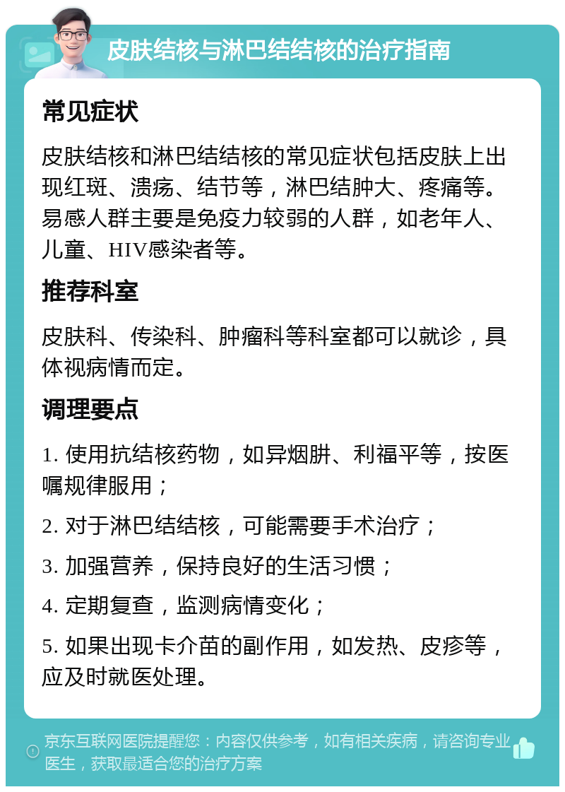 皮肤结核与淋巴结结核的治疗指南 常见症状 皮肤结核和淋巴结结核的常见症状包括皮肤上出现红斑、溃疡、结节等，淋巴结肿大、疼痛等。易感人群主要是免疫力较弱的人群，如老年人、儿童、HIV感染者等。 推荐科室 皮肤科、传染科、肿瘤科等科室都可以就诊，具体视病情而定。 调理要点 1. 使用抗结核药物，如异烟肼、利福平等，按医嘱规律服用； 2. 对于淋巴结结核，可能需要手术治疗； 3. 加强营养，保持良好的生活习惯； 4. 定期复查，监测病情变化； 5. 如果出现卡介苗的副作用，如发热、皮疹等，应及时就医处理。