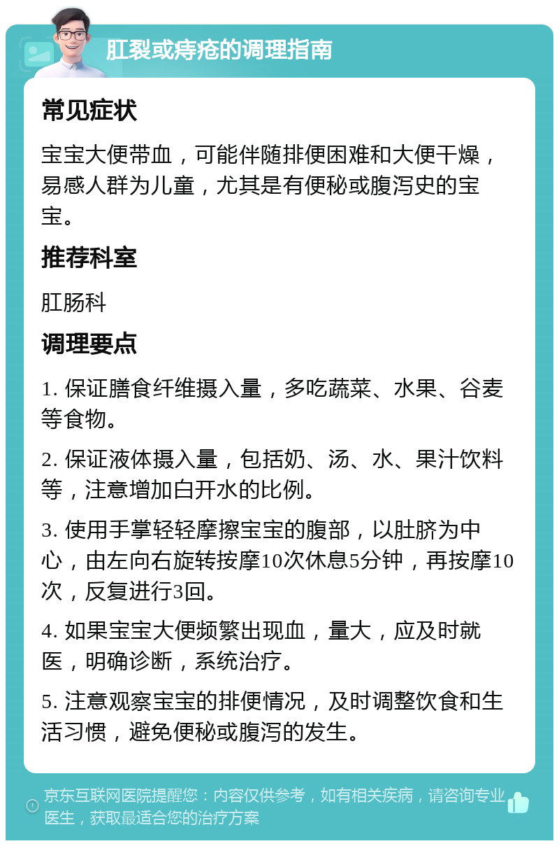 肛裂或痔疮的调理指南 常见症状 宝宝大便带血，可能伴随排便困难和大便干燥，易感人群为儿童，尤其是有便秘或腹泻史的宝宝。 推荐科室 肛肠科 调理要点 1. 保证膳食纤维摄入量，多吃蔬菜、水果、谷麦等食物。 2. 保证液体摄入量，包括奶、汤、水、果汁饮料等，注意增加白开水的比例。 3. 使用手掌轻轻摩擦宝宝的腹部，以肚脐为中心，由左向右旋转按摩10次休息5分钟，再按摩10次，反复进行3回。 4. 如果宝宝大便频繁出现血，量大，应及时就医，明确诊断，系统治疗。 5. 注意观察宝宝的排便情况，及时调整饮食和生活习惯，避免便秘或腹泻的发生。