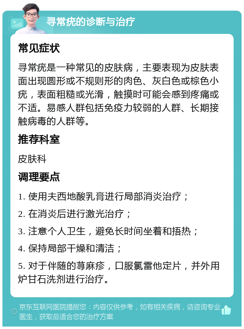 寻常疣的诊断与治疗 常见症状 寻常疣是一种常见的皮肤病，主要表现为皮肤表面出现圆形或不规则形的肉色、灰白色或棕色小疣，表面粗糙或光滑，触摸时可能会感到疼痛或不适。易感人群包括免疫力较弱的人群、长期接触病毒的人群等。 推荐科室 皮肤科 调理要点 1. 使用夫西地酸乳膏进行局部消炎治疗； 2. 在消炎后进行激光治疗； 3. 注意个人卫生，避免长时间坐着和捂热； 4. 保持局部干燥和清洁； 5. 对于伴随的荨麻疹，口服氯雷他定片，并外用炉甘石洗剂进行治疗。