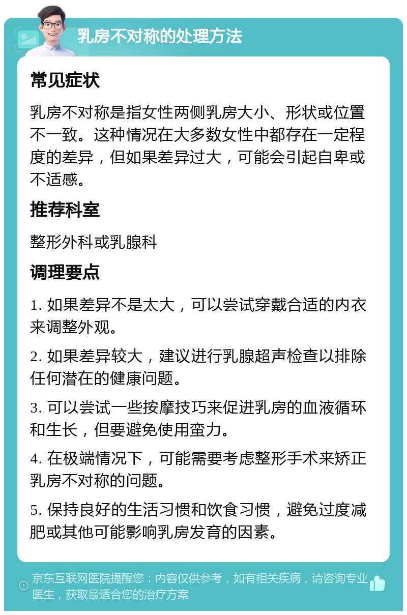 乳房不对称的处理方法 常见症状 乳房不对称是指女性两侧乳房大小、形状或位置不一致。这种情况在大多数女性中都存在一定程度的差异，但如果差异过大，可能会引起自卑或不适感。 推荐科室 整形外科或乳腺科 调理要点 1. 如果差异不是太大，可以尝试穿戴合适的内衣来调整外观。 2. 如果差异较大，建议进行乳腺超声检查以排除任何潜在的健康问题。 3. 可以尝试一些按摩技巧来促进乳房的血液循环和生长，但要避免使用蛮力。 4. 在极端情况下，可能需要考虑整形手术来矫正乳房不对称的问题。 5. 保持良好的生活习惯和饮食习惯，避免过度减肥或其他可能影响乳房发育的因素。