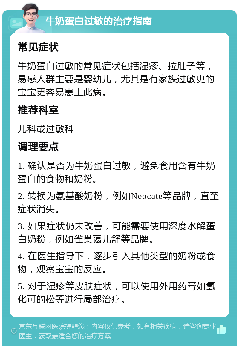 牛奶蛋白过敏的治疗指南 常见症状 牛奶蛋白过敏的常见症状包括湿疹、拉肚子等，易感人群主要是婴幼儿，尤其是有家族过敏史的宝宝更容易患上此病。 推荐科室 儿科或过敏科 调理要点 1. 确认是否为牛奶蛋白过敏，避免食用含有牛奶蛋白的食物和奶粉。 2. 转换为氨基酸奶粉，例如Neocate等品牌，直至症状消失。 3. 如果症状仍未改善，可能需要使用深度水解蛋白奶粉，例如雀巢蔼儿舒等品牌。 4. 在医生指导下，逐步引入其他类型的奶粉或食物，观察宝宝的反应。 5. 对于湿疹等皮肤症状，可以使用外用药膏如氢化可的松等进行局部治疗。