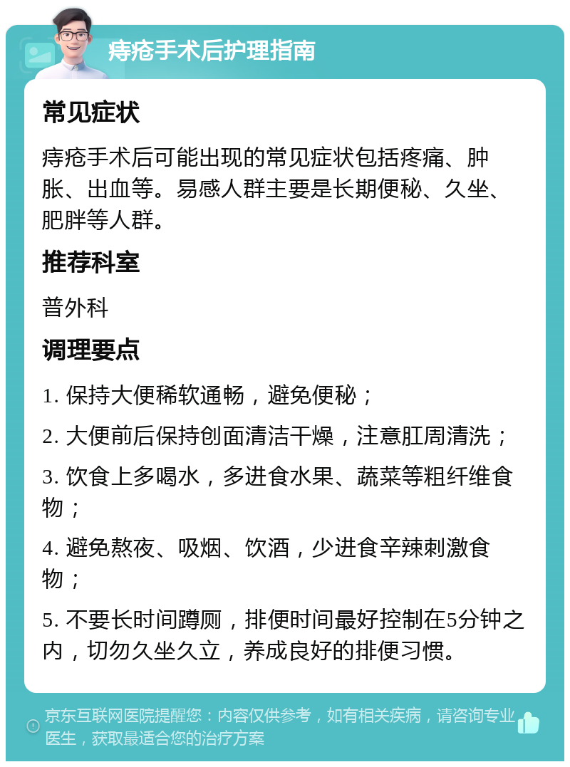 痔疮手术后护理指南 常见症状 痔疮手术后可能出现的常见症状包括疼痛、肿胀、出血等。易感人群主要是长期便秘、久坐、肥胖等人群。 推荐科室 普外科 调理要点 1. 保持大便稀软通畅，避免便秘； 2. 大便前后保持创面清洁干燥，注意肛周清洗； 3. 饮食上多喝水，多进食水果、蔬菜等粗纤维食物； 4. 避免熬夜、吸烟、饮酒，少进食辛辣刺激食物； 5. 不要长时间蹲厕，排便时间最好控制在5分钟之内，切勿久坐久立，养成良好的排便习惯。