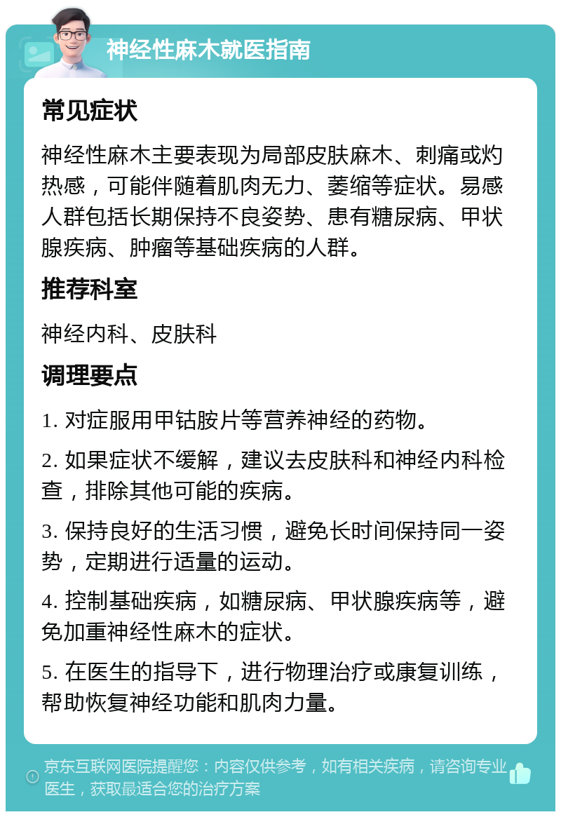 神经性麻木就医指南 常见症状 神经性麻木主要表现为局部皮肤麻木、刺痛或灼热感，可能伴随着肌肉无力、萎缩等症状。易感人群包括长期保持不良姿势、患有糖尿病、甲状腺疾病、肿瘤等基础疾病的人群。 推荐科室 神经内科、皮肤科 调理要点 1. 对症服用甲钴胺片等营养神经的药物。 2. 如果症状不缓解，建议去皮肤科和神经内科检查，排除其他可能的疾病。 3. 保持良好的生活习惯，避免长时间保持同一姿势，定期进行适量的运动。 4. 控制基础疾病，如糖尿病、甲状腺疾病等，避免加重神经性麻木的症状。 5. 在医生的指导下，进行物理治疗或康复训练，帮助恢复神经功能和肌肉力量。