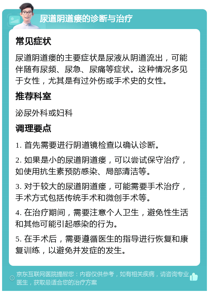 尿道阴道瘘的诊断与治疗 常见症状 尿道阴道瘘的主要症状是尿液从阴道流出，可能伴随有尿频、尿急、尿痛等症状。这种情况多见于女性，尤其是有过外伤或手术史的女性。 推荐科室 泌尿外科或妇科 调理要点 1. 首先需要进行阴道镜检查以确认诊断。 2. 如果是小的尿道阴道瘘，可以尝试保守治疗，如使用抗生素预防感染、局部清洁等。 3. 对于较大的尿道阴道瘘，可能需要手术治疗，手术方式包括传统手术和微创手术等。 4. 在治疗期间，需要注意个人卫生，避免性生活和其他可能引起感染的行为。 5. 在手术后，需要遵循医生的指导进行恢复和康复训练，以避免并发症的发生。