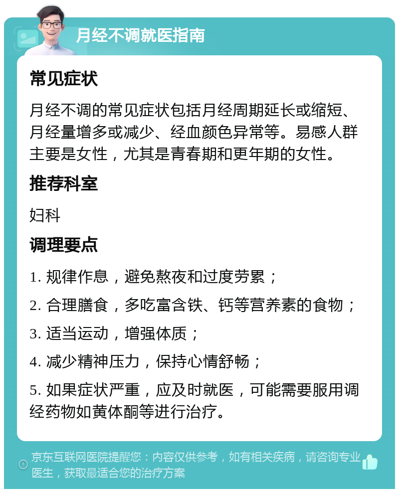 月经不调就医指南 常见症状 月经不调的常见症状包括月经周期延长或缩短、月经量增多或减少、经血颜色异常等。易感人群主要是女性，尤其是青春期和更年期的女性。 推荐科室 妇科 调理要点 1. 规律作息，避免熬夜和过度劳累； 2. 合理膳食，多吃富含铁、钙等营养素的食物； 3. 适当运动，增强体质； 4. 减少精神压力，保持心情舒畅； 5. 如果症状严重，应及时就医，可能需要服用调经药物如黄体酮等进行治疗。