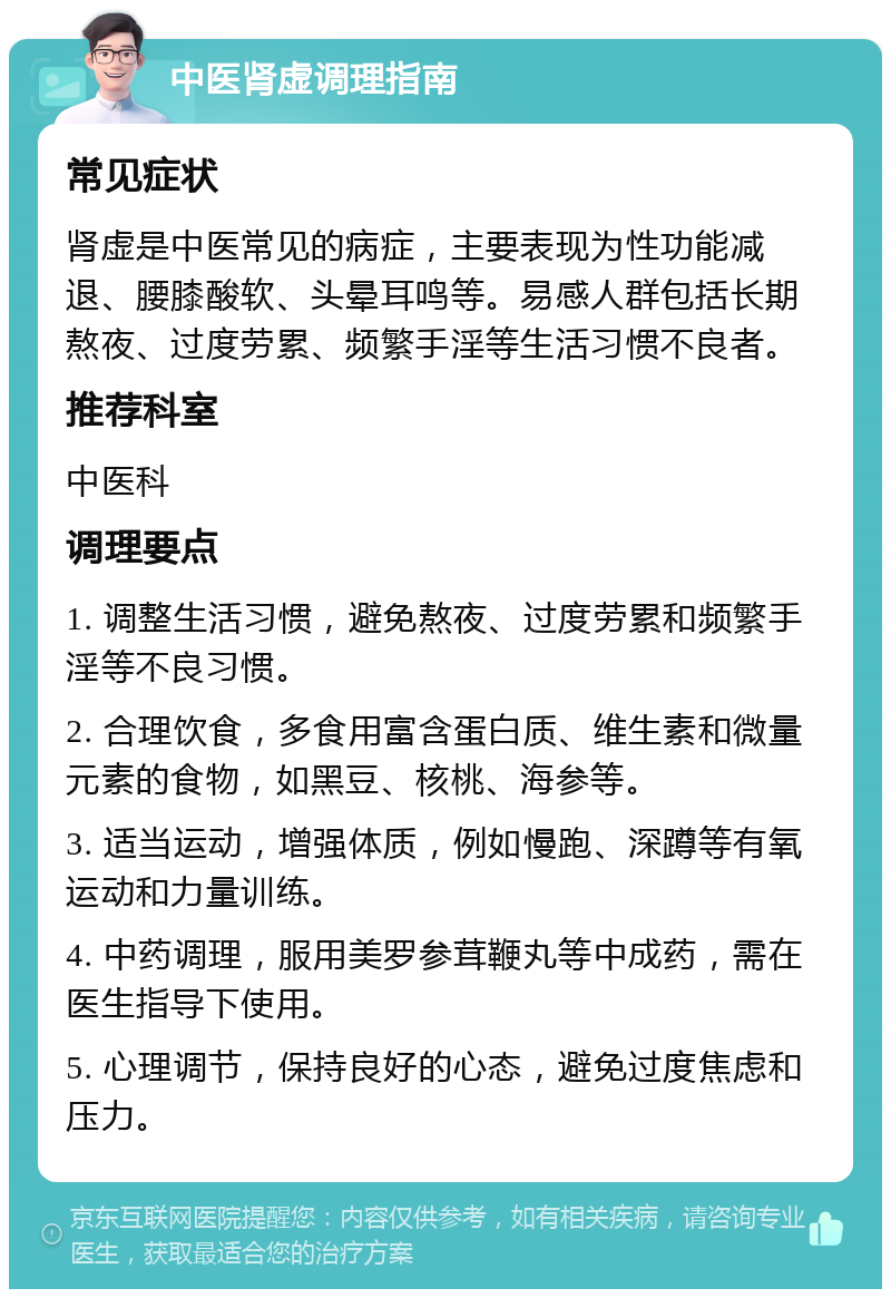 中医肾虚调理指南 常见症状 肾虚是中医常见的病症，主要表现为性功能减退、腰膝酸软、头晕耳鸣等。易感人群包括长期熬夜、过度劳累、频繁手淫等生活习惯不良者。 推荐科室 中医科 调理要点 1. 调整生活习惯，避免熬夜、过度劳累和频繁手淫等不良习惯。 2. 合理饮食，多食用富含蛋白质、维生素和微量元素的食物，如黑豆、核桃、海参等。 3. 适当运动，增强体质，例如慢跑、深蹲等有氧运动和力量训练。 4. 中药调理，服用美罗参茸鞭丸等中成药，需在医生指导下使用。 5. 心理调节，保持良好的心态，避免过度焦虑和压力。