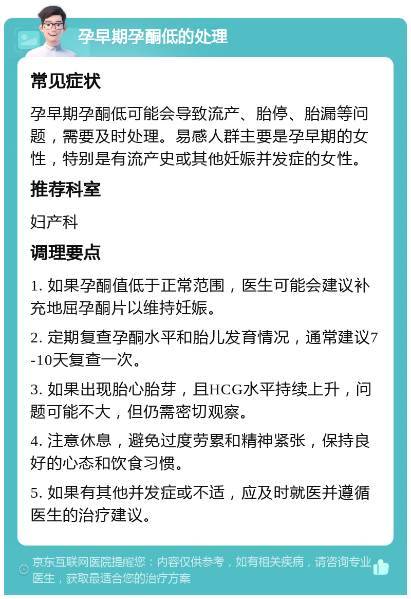 孕早期孕酮低的处理 常见症状 孕早期孕酮低可能会导致流产、胎停、胎漏等问题，需要及时处理。易感人群主要是孕早期的女性，特别是有流产史或其他妊娠并发症的女性。 推荐科室 妇产科 调理要点 1. 如果孕酮值低于正常范围，医生可能会建议补充地屈孕酮片以维持妊娠。 2. 定期复查孕酮水平和胎儿发育情况，通常建议7-10天复查一次。 3. 如果出现胎心胎芽，且HCG水平持续上升，问题可能不大，但仍需密切观察。 4. 注意休息，避免过度劳累和精神紧张，保持良好的心态和饮食习惯。 5. 如果有其他并发症或不适，应及时就医并遵循医生的治疗建议。