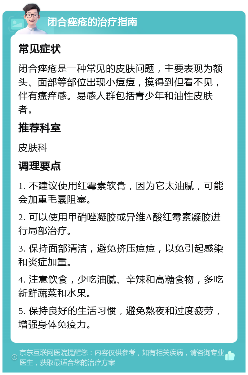 闭合痤疮的治疗指南 常见症状 闭合痤疮是一种常见的皮肤问题，主要表现为额头、面部等部位出现小痘痘，摸得到但看不见，伴有瘙痒感。易感人群包括青少年和油性皮肤者。 推荐科室 皮肤科 调理要点 1. 不建议使用红霉素软膏，因为它太油腻，可能会加重毛囊阻塞。 2. 可以使用甲硝唑凝胶或异维A酸红霉素凝胶进行局部治疗。 3. 保持面部清洁，避免挤压痘痘，以免引起感染和炎症加重。 4. 注意饮食，少吃油腻、辛辣和高糖食物，多吃新鲜蔬菜和水果。 5. 保持良好的生活习惯，避免熬夜和过度疲劳，增强身体免疫力。