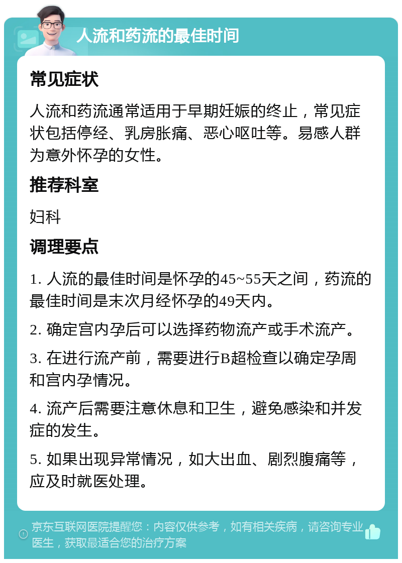 人流和药流的最佳时间 常见症状 人流和药流通常适用于早期妊娠的终止，常见症状包括停经、乳房胀痛、恶心呕吐等。易感人群为意外怀孕的女性。 推荐科室 妇科 调理要点 1. 人流的最佳时间是怀孕的45~55天之间，药流的最佳时间是末次月经怀孕的49天内。 2. 确定宫内孕后可以选择药物流产或手术流产。 3. 在进行流产前，需要进行B超检查以确定孕周和宫内孕情况。 4. 流产后需要注意休息和卫生，避免感染和并发症的发生。 5. 如果出现异常情况，如大出血、剧烈腹痛等，应及时就医处理。