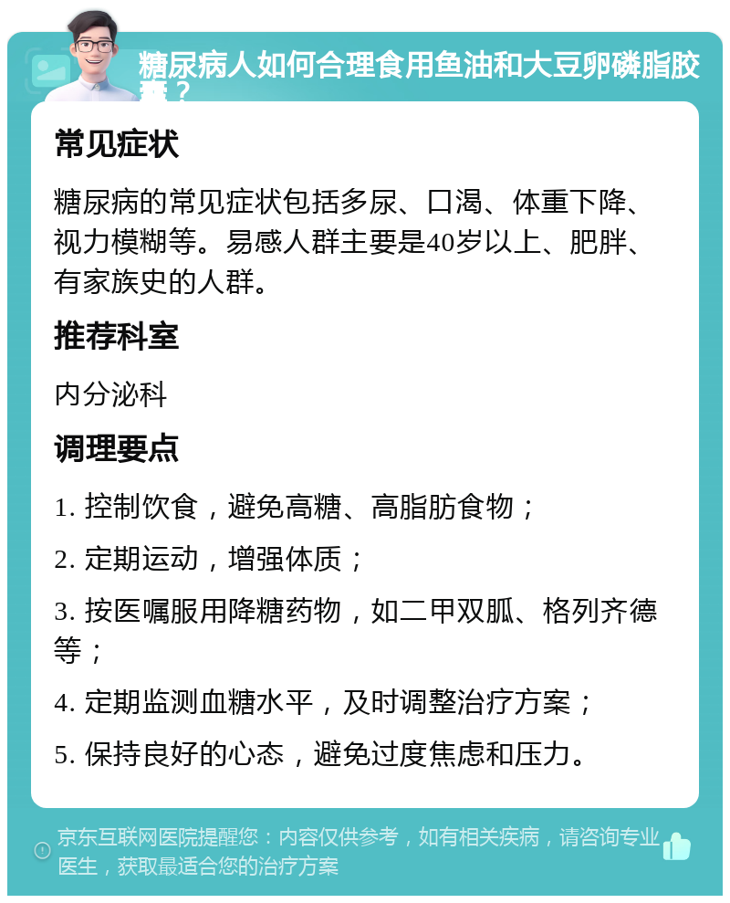 糖尿病人如何合理食用鱼油和大豆卵磷脂胶囊？ 常见症状 糖尿病的常见症状包括多尿、口渴、体重下降、视力模糊等。易感人群主要是40岁以上、肥胖、有家族史的人群。 推荐科室 内分泌科 调理要点 1. 控制饮食，避免高糖、高脂肪食物； 2. 定期运动，增强体质； 3. 按医嘱服用降糖药物，如二甲双胍、格列齐德等； 4. 定期监测血糖水平，及时调整治疗方案； 5. 保持良好的心态，避免过度焦虑和压力。