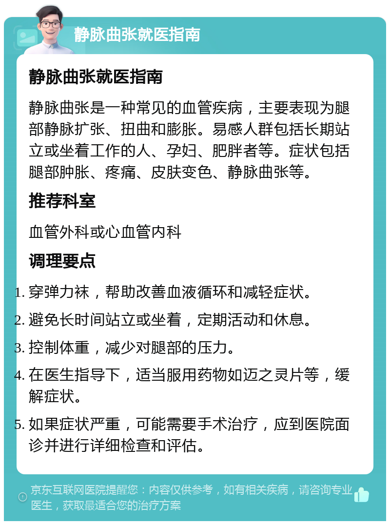 静脉曲张就医指南 静脉曲张就医指南 静脉曲张是一种常见的血管疾病，主要表现为腿部静脉扩张、扭曲和膨胀。易感人群包括长期站立或坐着工作的人、孕妇、肥胖者等。症状包括腿部肿胀、疼痛、皮肤变色、静脉曲张等。 推荐科室 血管外科或心血管内科 调理要点 穿弹力袜，帮助改善血液循环和减轻症状。 避免长时间站立或坐着，定期活动和休息。 控制体重，减少对腿部的压力。 在医生指导下，适当服用药物如迈之灵片等，缓解症状。 如果症状严重，可能需要手术治疗，应到医院面诊并进行详细检查和评估。