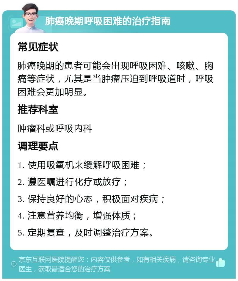 肺癌晚期呼吸困难的治疗指南 常见症状 肺癌晚期的患者可能会出现呼吸困难、咳嗽、胸痛等症状，尤其是当肿瘤压迫到呼吸道时，呼吸困难会更加明显。 推荐科室 肿瘤科或呼吸内科 调理要点 1. 使用吸氧机来缓解呼吸困难； 2. 遵医嘱进行化疗或放疗； 3. 保持良好的心态，积极面对疾病； 4. 注意营养均衡，增强体质； 5. 定期复查，及时调整治疗方案。