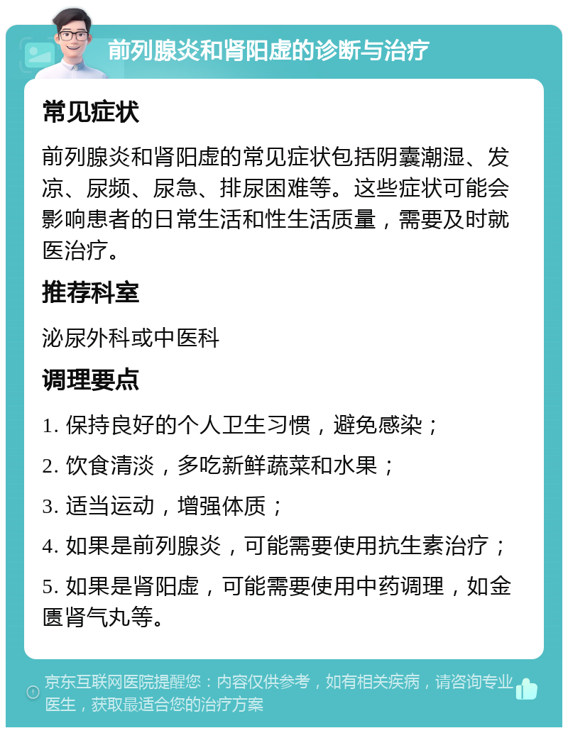 前列腺炎和肾阳虚的诊断与治疗 常见症状 前列腺炎和肾阳虚的常见症状包括阴囊潮湿、发凉、尿频、尿急、排尿困难等。这些症状可能会影响患者的日常生活和性生活质量，需要及时就医治疗。 推荐科室 泌尿外科或中医科 调理要点 1. 保持良好的个人卫生习惯，避免感染； 2. 饮食清淡，多吃新鲜蔬菜和水果； 3. 适当运动，增强体质； 4. 如果是前列腺炎，可能需要使用抗生素治疗； 5. 如果是肾阳虚，可能需要使用中药调理，如金匮肾气丸等。