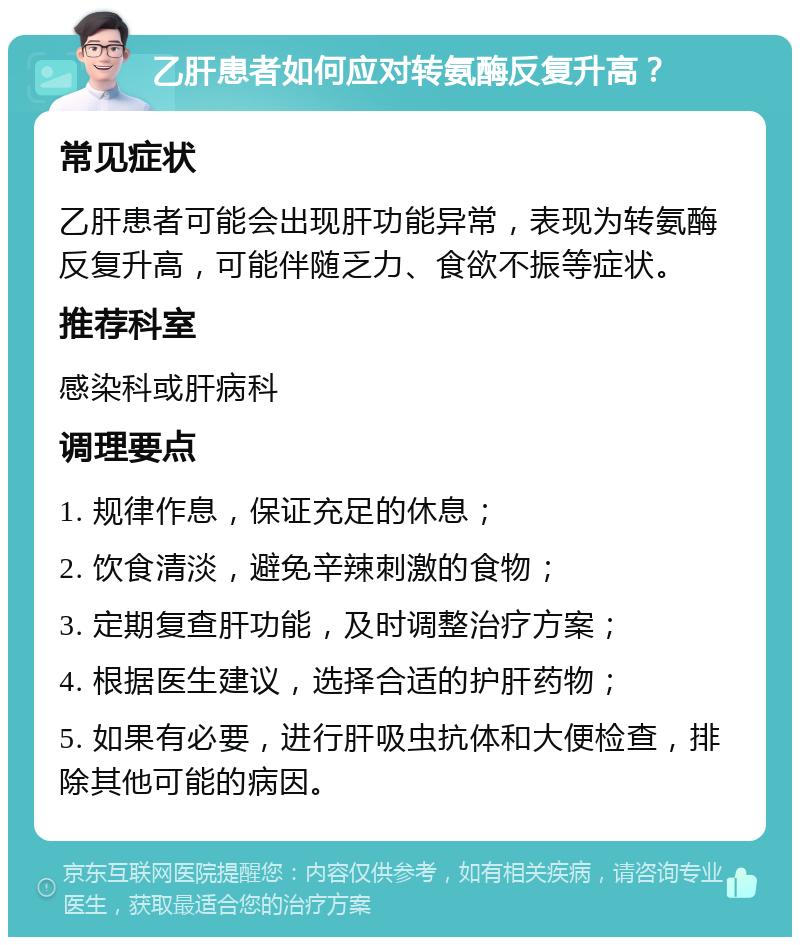 乙肝患者如何应对转氨酶反复升高？ 常见症状 乙肝患者可能会出现肝功能异常，表现为转氨酶反复升高，可能伴随乏力、食欲不振等症状。 推荐科室 感染科或肝病科 调理要点 1. 规律作息，保证充足的休息； 2. 饮食清淡，避免辛辣刺激的食物； 3. 定期复查肝功能，及时调整治疗方案； 4. 根据医生建议，选择合适的护肝药物； 5. 如果有必要，进行肝吸虫抗体和大便检查，排除其他可能的病因。