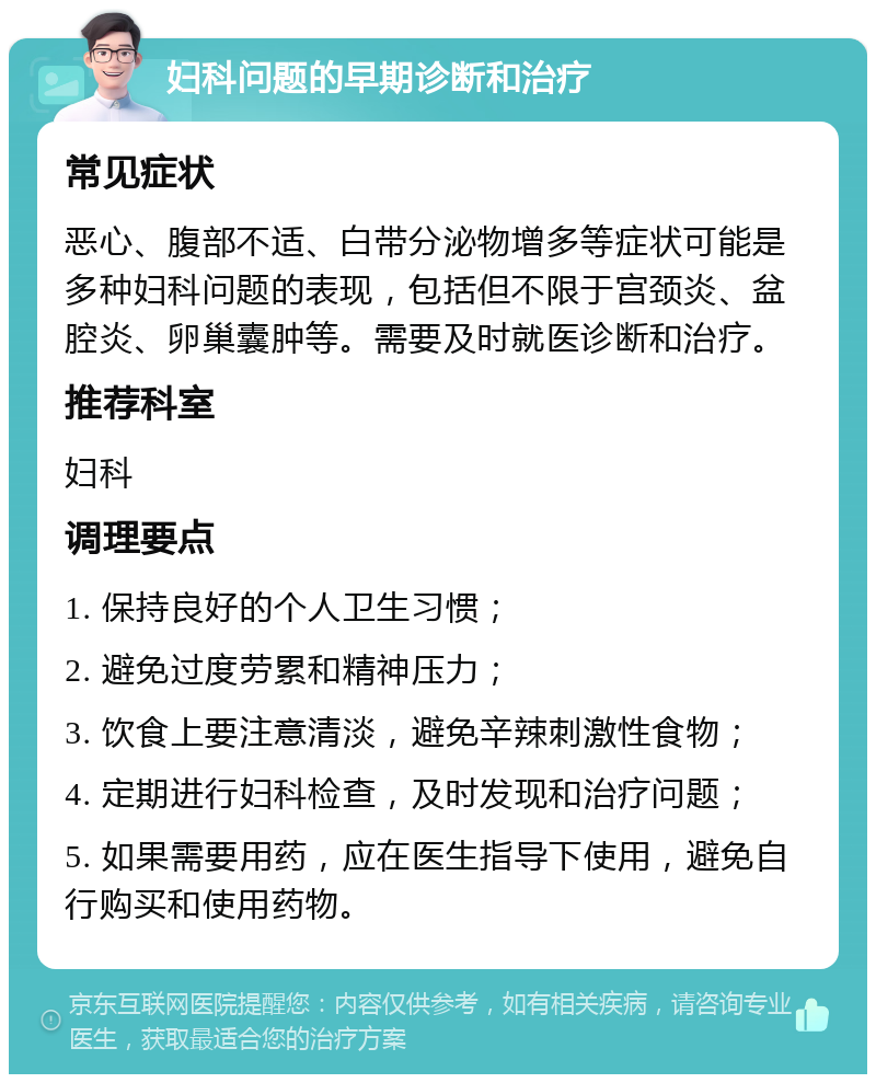 妇科问题的早期诊断和治疗 常见症状 恶心、腹部不适、白带分泌物增多等症状可能是多种妇科问题的表现，包括但不限于宫颈炎、盆腔炎、卵巢囊肿等。需要及时就医诊断和治疗。 推荐科室 妇科 调理要点 1. 保持良好的个人卫生习惯； 2. 避免过度劳累和精神压力； 3. 饮食上要注意清淡，避免辛辣刺激性食物； 4. 定期进行妇科检查，及时发现和治疗问题； 5. 如果需要用药，应在医生指导下使用，避免自行购买和使用药物。