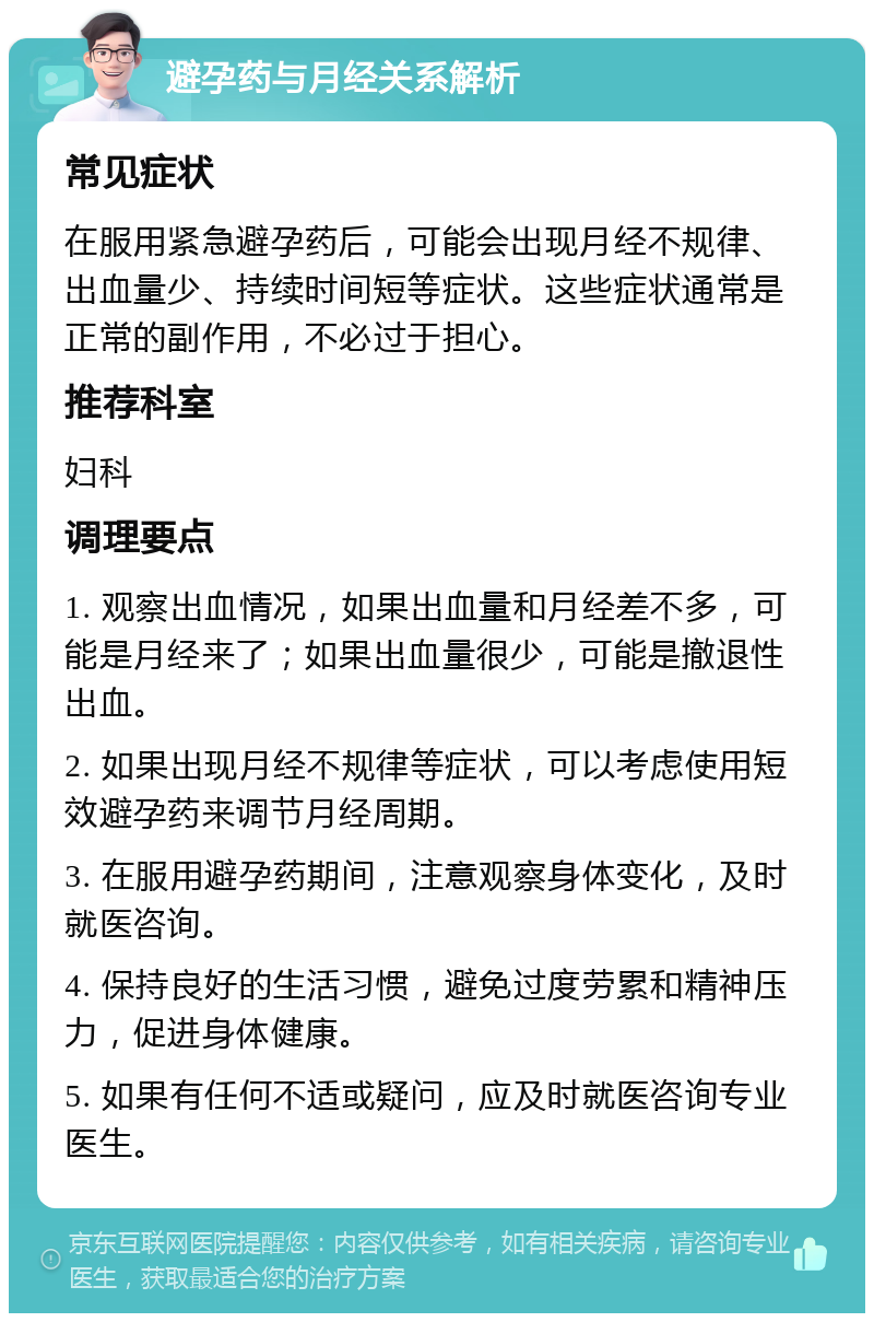 避孕药与月经关系解析 常见症状 在服用紧急避孕药后，可能会出现月经不规律、出血量少、持续时间短等症状。这些症状通常是正常的副作用，不必过于担心。 推荐科室 妇科 调理要点 1. 观察出血情况，如果出血量和月经差不多，可能是月经来了；如果出血量很少，可能是撤退性出血。 2. 如果出现月经不规律等症状，可以考虑使用短效避孕药来调节月经周期。 3. 在服用避孕药期间，注意观察身体变化，及时就医咨询。 4. 保持良好的生活习惯，避免过度劳累和精神压力，促进身体健康。 5. 如果有任何不适或疑问，应及时就医咨询专业医生。