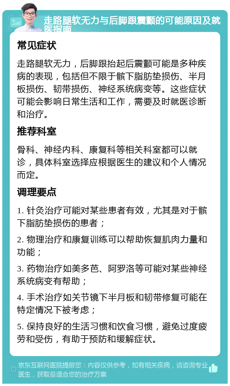 走路腿软无力与后脚跟震颤的可能原因及就医指南 常见症状 走路腿软无力，后脚跟抬起后震颤可能是多种疾病的表现，包括但不限于髌下脂肪垫损伤、半月板损伤、韧带损伤、神经系统病变等。这些症状可能会影响日常生活和工作，需要及时就医诊断和治疗。 推荐科室 骨科、神经内科、康复科等相关科室都可以就诊，具体科室选择应根据医生的建议和个人情况而定。 调理要点 1. 针灸治疗可能对某些患者有效，尤其是对于髌下脂肪垫损伤的患者； 2. 物理治疗和康复训练可以帮助恢复肌肉力量和功能； 3. 药物治疗如美多芭、阿罗洛等可能对某些神经系统病变有帮助； 4. 手术治疗如关节镜下半月板和韧带修复可能在特定情况下被考虑； 5. 保持良好的生活习惯和饮食习惯，避免过度疲劳和受伤，有助于预防和缓解症状。