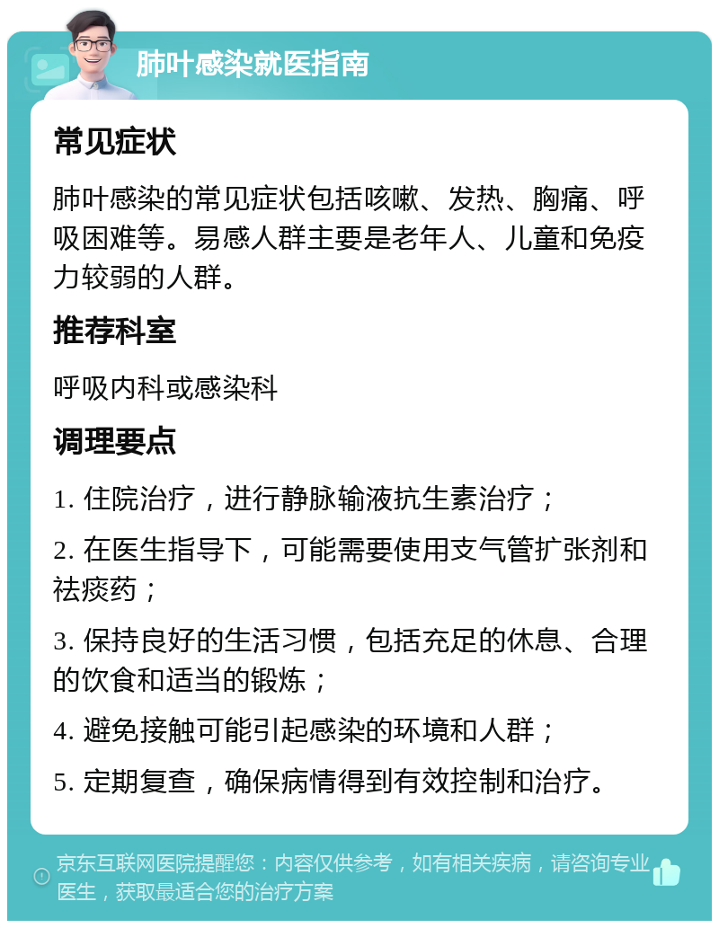 肺叶感染就医指南 常见症状 肺叶感染的常见症状包括咳嗽、发热、胸痛、呼吸困难等。易感人群主要是老年人、儿童和免疫力较弱的人群。 推荐科室 呼吸内科或感染科 调理要点 1. 住院治疗，进行静脉输液抗生素治疗； 2. 在医生指导下，可能需要使用支气管扩张剂和祛痰药； 3. 保持良好的生活习惯，包括充足的休息、合理的饮食和适当的锻炼； 4. 避免接触可能引起感染的环境和人群； 5. 定期复查，确保病情得到有效控制和治疗。