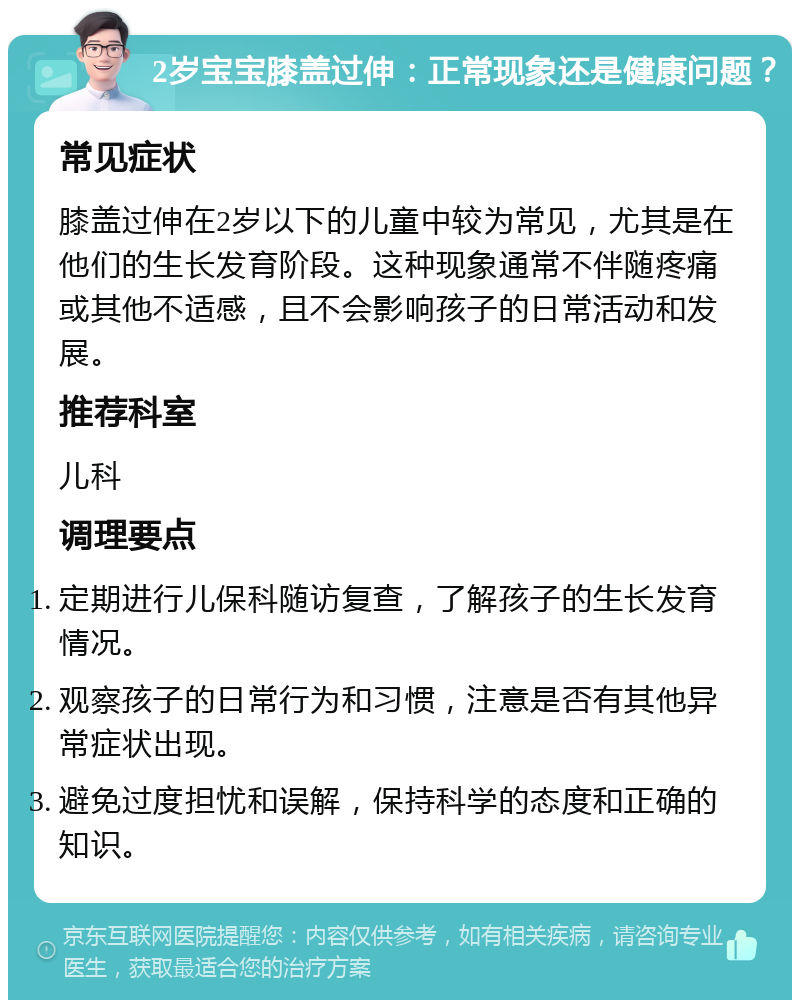 2岁宝宝膝盖过伸：正常现象还是健康问题？ 常见症状 膝盖过伸在2岁以下的儿童中较为常见，尤其是在他们的生长发育阶段。这种现象通常不伴随疼痛或其他不适感，且不会影响孩子的日常活动和发展。 推荐科室 儿科 调理要点 定期进行儿保科随访复查，了解孩子的生长发育情况。 观察孩子的日常行为和习惯，注意是否有其他异常症状出现。 避免过度担忧和误解，保持科学的态度和正确的知识。