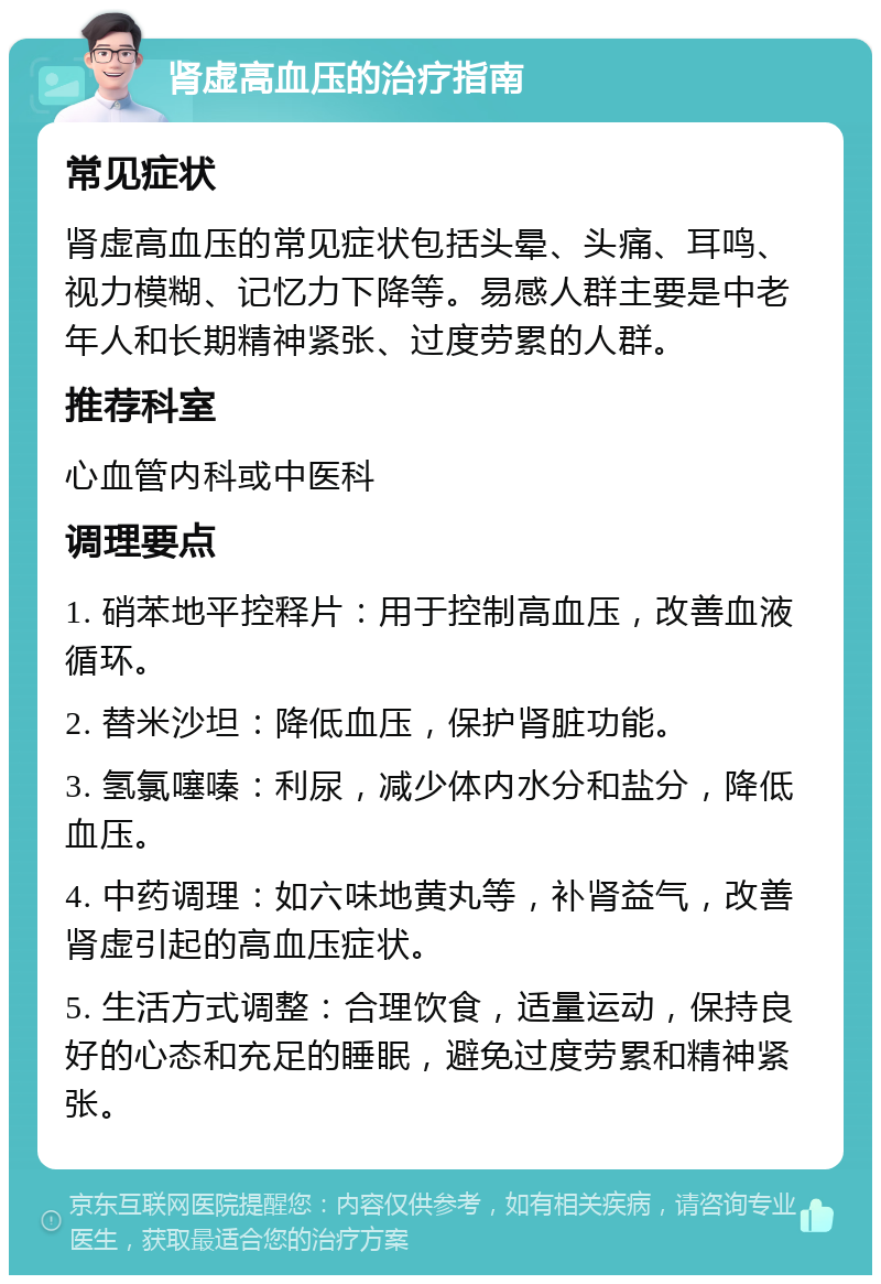 肾虚高血压的治疗指南 常见症状 肾虚高血压的常见症状包括头晕、头痛、耳鸣、视力模糊、记忆力下降等。易感人群主要是中老年人和长期精神紧张、过度劳累的人群。 推荐科室 心血管内科或中医科 调理要点 1. 硝苯地平控释片：用于控制高血压，改善血液循环。 2. 替米沙坦：降低血压，保护肾脏功能。 3. 氢氯噻嗪：利尿，减少体内水分和盐分，降低血压。 4. 中药调理：如六味地黄丸等，补肾益气，改善肾虚引起的高血压症状。 5. 生活方式调整：合理饮食，适量运动，保持良好的心态和充足的睡眠，避免过度劳累和精神紧张。