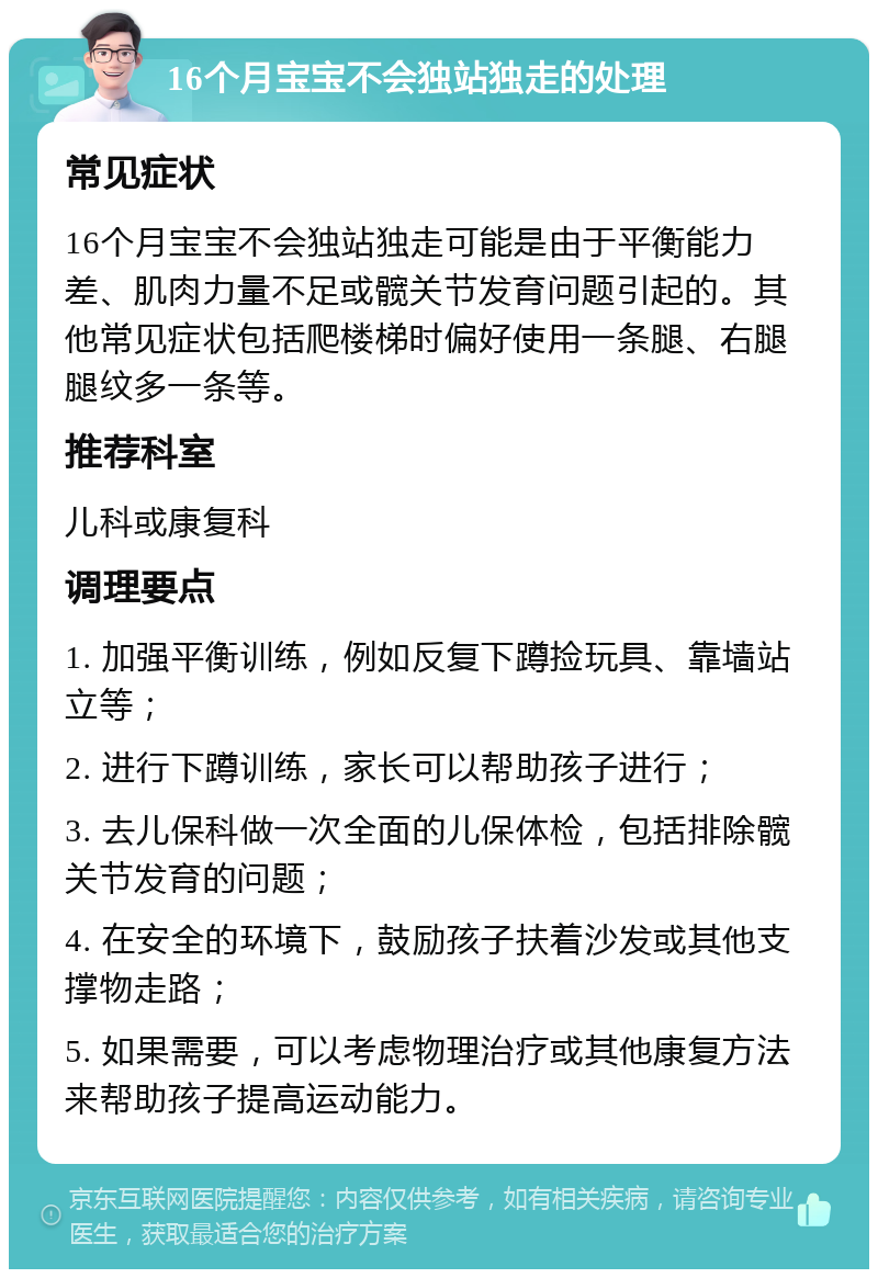 16个月宝宝不会独站独走的处理 常见症状 16个月宝宝不会独站独走可能是由于平衡能力差、肌肉力量不足或髋关节发育问题引起的。其他常见症状包括爬楼梯时偏好使用一条腿、右腿腿纹多一条等。 推荐科室 儿科或康复科 调理要点 1. 加强平衡训练，例如反复下蹲捡玩具、靠墙站立等； 2. 进行下蹲训练，家长可以帮助孩子进行； 3. 去儿保科做一次全面的儿保体检，包括排除髋关节发育的问题； 4. 在安全的环境下，鼓励孩子扶着沙发或其他支撑物走路； 5. 如果需要，可以考虑物理治疗或其他康复方法来帮助孩子提高运动能力。