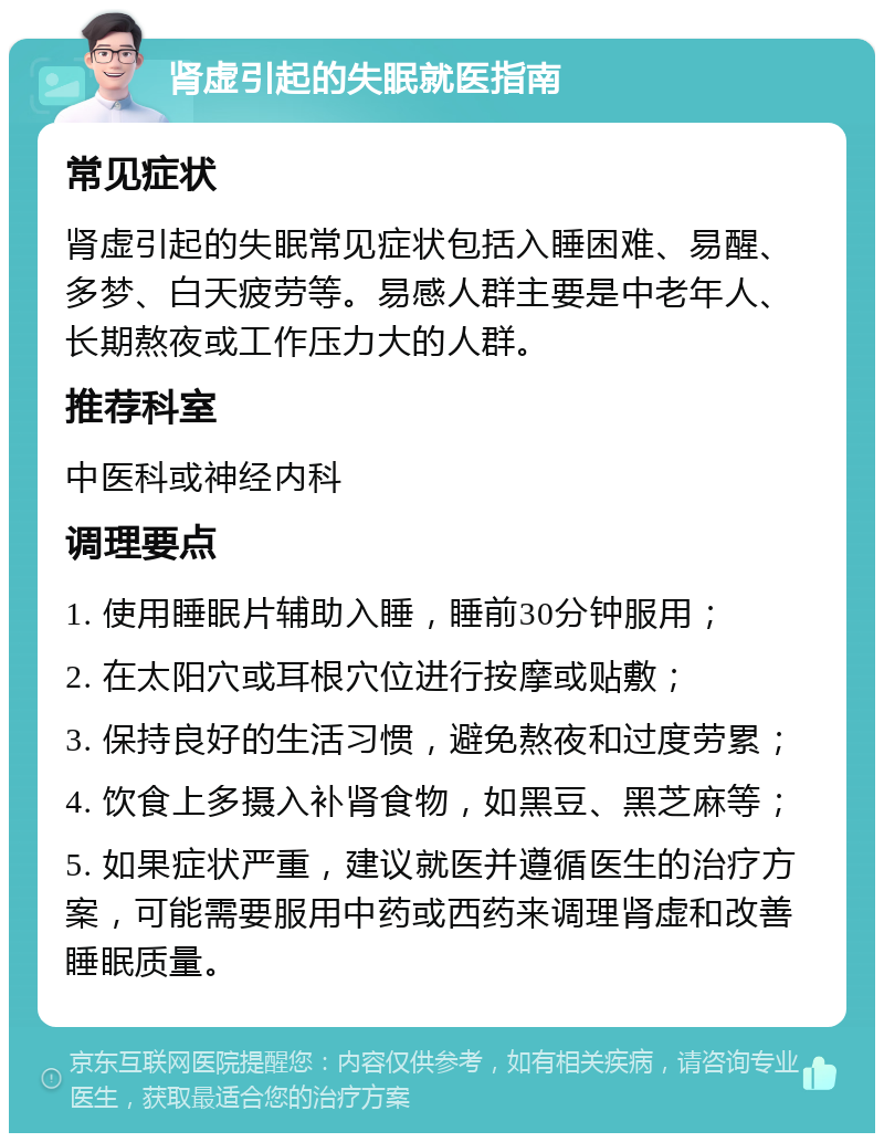 肾虚引起的失眠就医指南 常见症状 肾虚引起的失眠常见症状包括入睡困难、易醒、多梦、白天疲劳等。易感人群主要是中老年人、长期熬夜或工作压力大的人群。 推荐科室 中医科或神经内科 调理要点 1. 使用睡眠片辅助入睡，睡前30分钟服用； 2. 在太阳穴或耳根穴位进行按摩或贴敷； 3. 保持良好的生活习惯，避免熬夜和过度劳累； 4. 饮食上多摄入补肾食物，如黑豆、黑芝麻等； 5. 如果症状严重，建议就医并遵循医生的治疗方案，可能需要服用中药或西药来调理肾虚和改善睡眠质量。