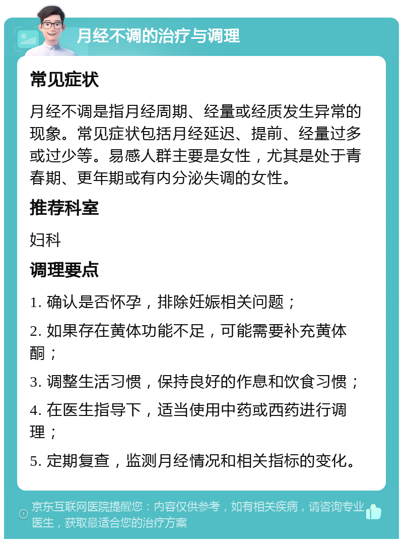 月经不调的治疗与调理 常见症状 月经不调是指月经周期、经量或经质发生异常的现象。常见症状包括月经延迟、提前、经量过多或过少等。易感人群主要是女性，尤其是处于青春期、更年期或有内分泌失调的女性。 推荐科室 妇科 调理要点 1. 确认是否怀孕，排除妊娠相关问题； 2. 如果存在黄体功能不足，可能需要补充黄体酮； 3. 调整生活习惯，保持良好的作息和饮食习惯； 4. 在医生指导下，适当使用中药或西药进行调理； 5. 定期复查，监测月经情况和相关指标的变化。