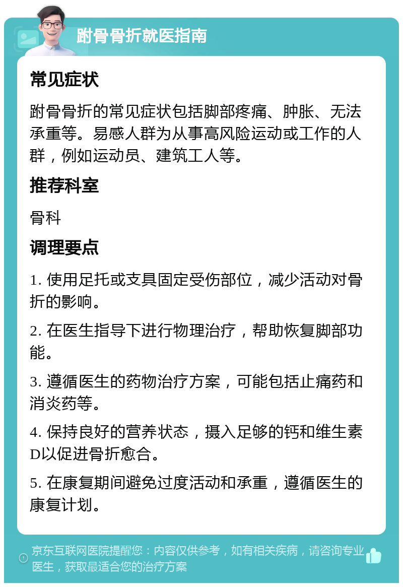 跗骨骨折就医指南 常见症状 跗骨骨折的常见症状包括脚部疼痛、肿胀、无法承重等。易感人群为从事高风险运动或工作的人群，例如运动员、建筑工人等。 推荐科室 骨科 调理要点 1. 使用足托或支具固定受伤部位，减少活动对骨折的影响。 2. 在医生指导下进行物理治疗，帮助恢复脚部功能。 3. 遵循医生的药物治疗方案，可能包括止痛药和消炎药等。 4. 保持良好的营养状态，摄入足够的钙和维生素D以促进骨折愈合。 5. 在康复期间避免过度活动和承重，遵循医生的康复计划。