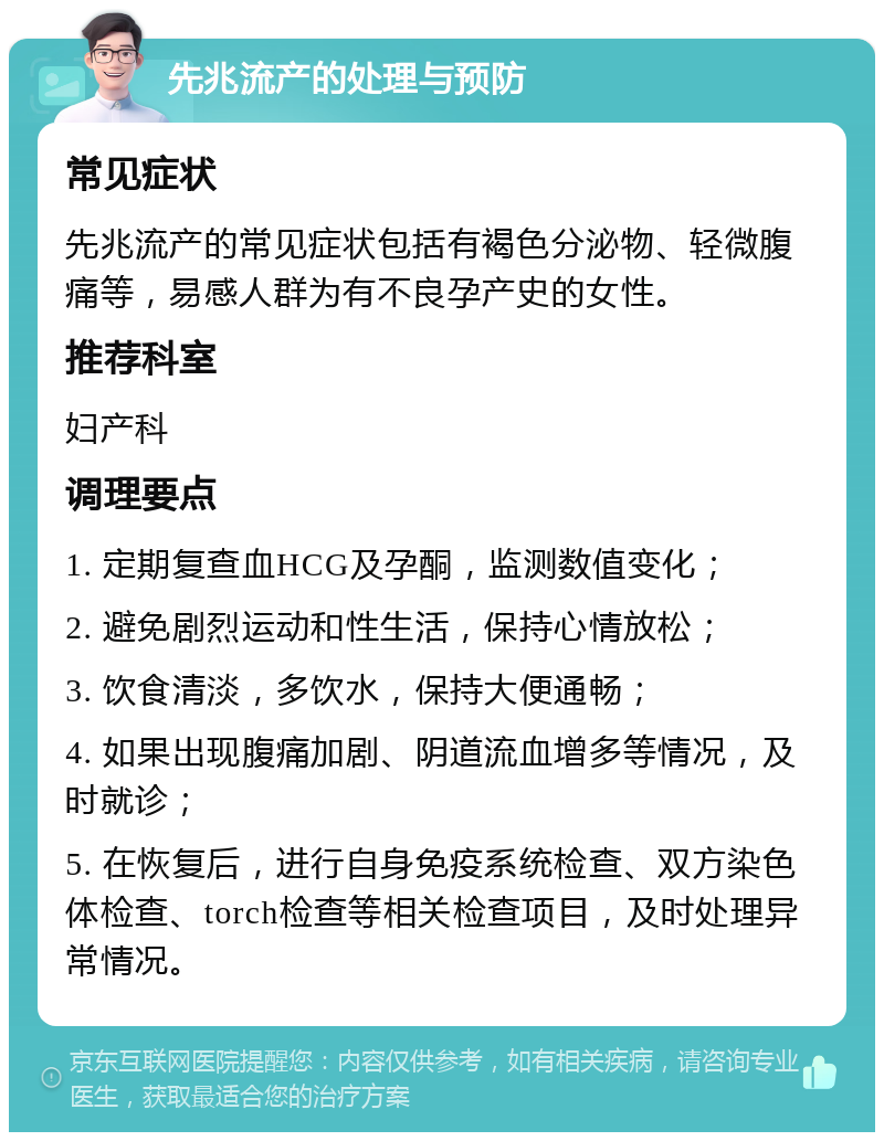 先兆流产的处理与预防 常见症状 先兆流产的常见症状包括有褐色分泌物、轻微腹痛等，易感人群为有不良孕产史的女性。 推荐科室 妇产科 调理要点 1. 定期复查血HCG及孕酮，监测数值变化； 2. 避免剧烈运动和性生活，保持心情放松； 3. 饮食清淡，多饮水，保持大便通畅； 4. 如果出现腹痛加剧、阴道流血增多等情况，及时就诊； 5. 在恢复后，进行自身免疫系统检查、双方染色体检查、torch检查等相关检查项目，及时处理异常情况。