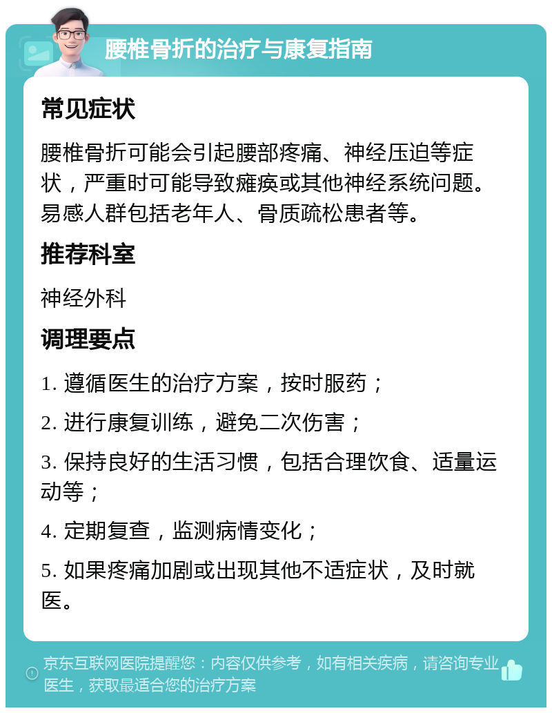 腰椎骨折的治疗与康复指南 常见症状 腰椎骨折可能会引起腰部疼痛、神经压迫等症状，严重时可能导致瘫痪或其他神经系统问题。易感人群包括老年人、骨质疏松患者等。 推荐科室 神经外科 调理要点 1. 遵循医生的治疗方案，按时服药； 2. 进行康复训练，避免二次伤害； 3. 保持良好的生活习惯，包括合理饮食、适量运动等； 4. 定期复查，监测病情变化； 5. 如果疼痛加剧或出现其他不适症状，及时就医。