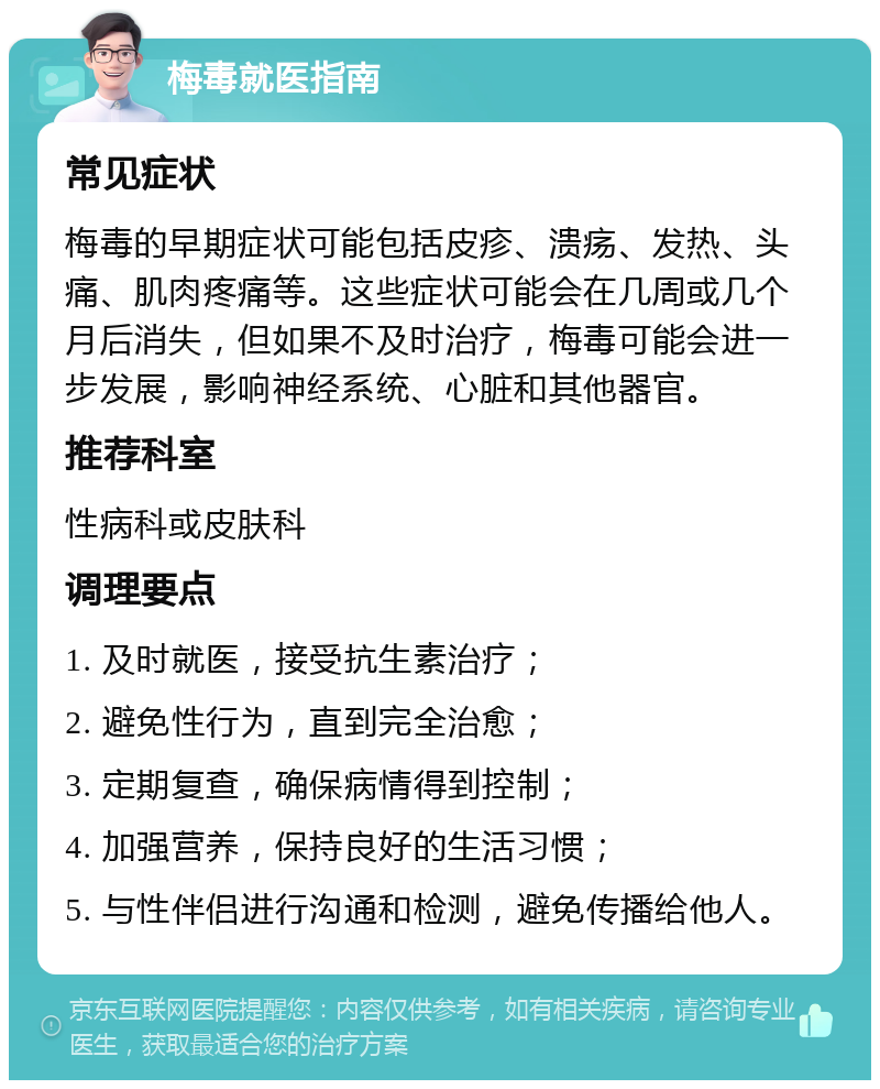 梅毒就医指南 常见症状 梅毒的早期症状可能包括皮疹、溃疡、发热、头痛、肌肉疼痛等。这些症状可能会在几周或几个月后消失，但如果不及时治疗，梅毒可能会进一步发展，影响神经系统、心脏和其他器官。 推荐科室 性病科或皮肤科 调理要点 1. 及时就医，接受抗生素治疗； 2. 避免性行为，直到完全治愈； 3. 定期复查，确保病情得到控制； 4. 加强营养，保持良好的生活习惯； 5. 与性伴侣进行沟通和检测，避免传播给他人。