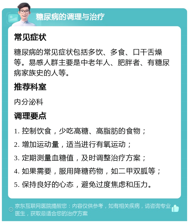 糖尿病的调理与治疗 常见症状 糖尿病的常见症状包括多饮、多食、口干舌燥等。易感人群主要是中老年人、肥胖者、有糖尿病家族史的人等。 推荐科室 内分泌科 调理要点 1. 控制饮食，少吃高糖、高脂肪的食物； 2. 增加运动量，适当进行有氧运动； 3. 定期测量血糖值，及时调整治疗方案； 4. 如果需要，服用降糖药物，如二甲双胍等； 5. 保持良好的心态，避免过度焦虑和压力。