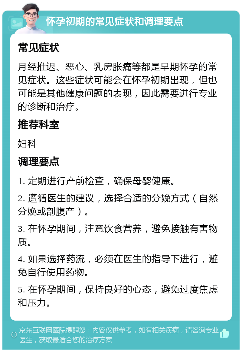 怀孕初期的常见症状和调理要点 常见症状 月经推迟、恶心、乳房胀痛等都是早期怀孕的常见症状。这些症状可能会在怀孕初期出现，但也可能是其他健康问题的表现，因此需要进行专业的诊断和治疗。 推荐科室 妇科 调理要点 1. 定期进行产前检查，确保母婴健康。 2. 遵循医生的建议，选择合适的分娩方式（自然分娩或剖腹产）。 3. 在怀孕期间，注意饮食营养，避免接触有害物质。 4. 如果选择药流，必须在医生的指导下进行，避免自行使用药物。 5. 在怀孕期间，保持良好的心态，避免过度焦虑和压力。