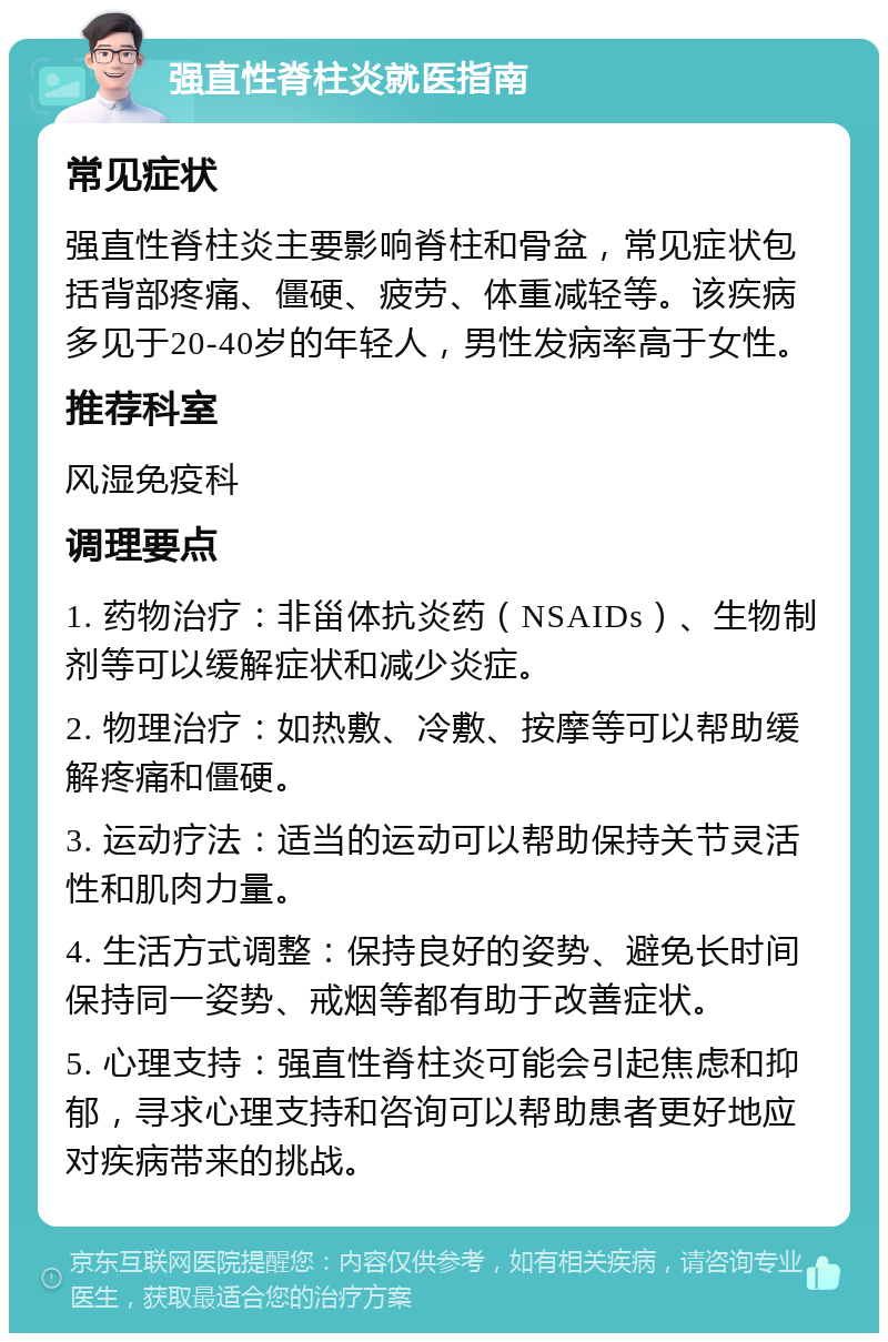 强直性脊柱炎就医指南 常见症状 强直性脊柱炎主要影响脊柱和骨盆，常见症状包括背部疼痛、僵硬、疲劳、体重减轻等。该疾病多见于20-40岁的年轻人，男性发病率高于女性。 推荐科室 风湿免疫科 调理要点 1. 药物治疗：非甾体抗炎药（NSAIDs）、生物制剂等可以缓解症状和减少炎症。 2. 物理治疗：如热敷、冷敷、按摩等可以帮助缓解疼痛和僵硬。 3. 运动疗法：适当的运动可以帮助保持关节灵活性和肌肉力量。 4. 生活方式调整：保持良好的姿势、避免长时间保持同一姿势、戒烟等都有助于改善症状。 5. 心理支持：强直性脊柱炎可能会引起焦虑和抑郁，寻求心理支持和咨询可以帮助患者更好地应对疾病带来的挑战。