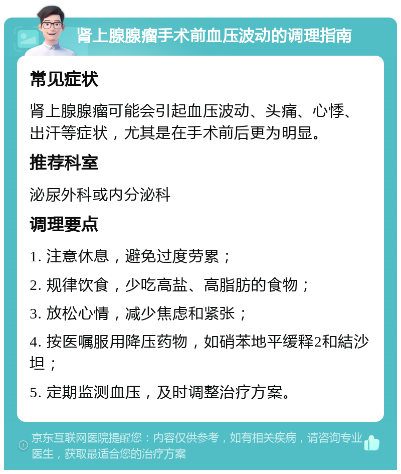 肾上腺腺瘤手术前血压波动的调理指南 常见症状 肾上腺腺瘤可能会引起血压波动、头痛、心悸、出汗等症状，尤其是在手术前后更为明显。 推荐科室 泌尿外科或内分泌科 调理要点 1. 注意休息，避免过度劳累； 2. 规律饮食，少吃高盐、高脂肪的食物； 3. 放松心情，减少焦虑和紧张； 4. 按医嘱服用降压药物，如硝苯地平缓释2和結沙坦； 5. 定期监测血压，及时调整治疗方案。