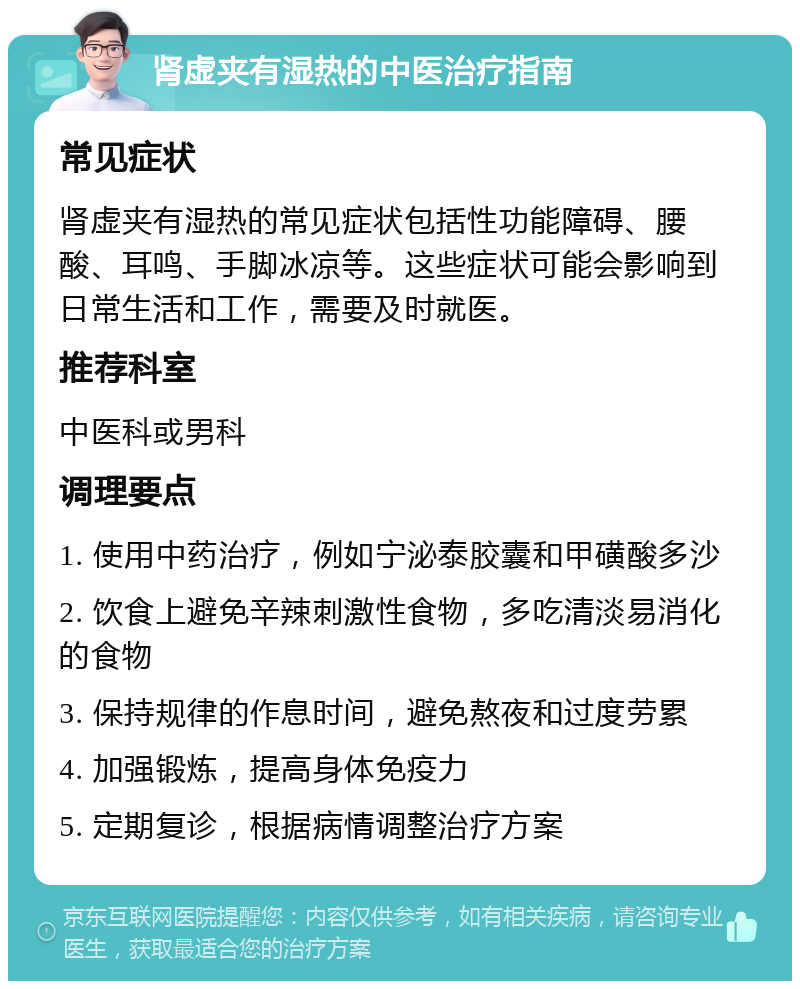 肾虚夹有湿热的中医治疗指南 常见症状 肾虚夹有湿热的常见症状包括性功能障碍、腰酸、耳鸣、手脚冰凉等。这些症状可能会影响到日常生活和工作，需要及时就医。 推荐科室 中医科或男科 调理要点 1. 使用中药治疗，例如宁泌泰胶囊和甲磺酸多沙 2. 饮食上避免辛辣刺激性食物，多吃清淡易消化的食物 3. 保持规律的作息时间，避免熬夜和过度劳累 4. 加强锻炼，提高身体免疫力 5. 定期复诊，根据病情调整治疗方案