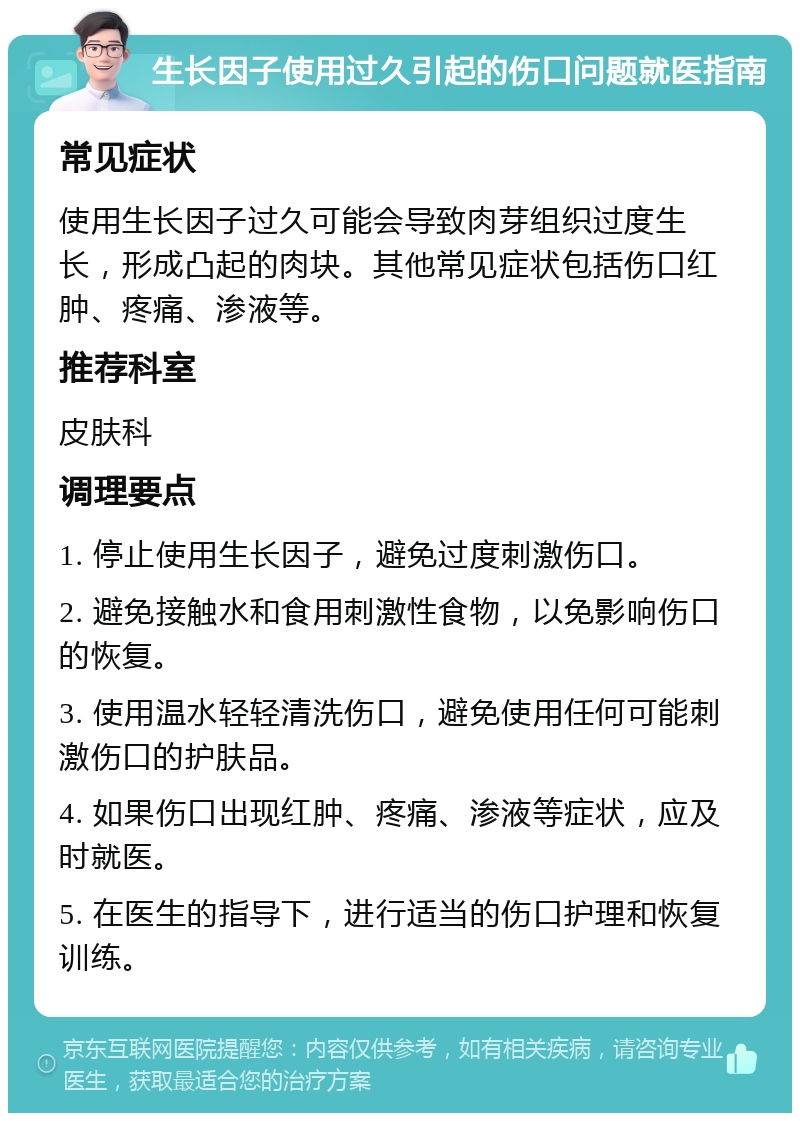 生长因子使用过久引起的伤口问题就医指南 常见症状 使用生长因子过久可能会导致肉芽组织过度生长，形成凸起的肉块。其他常见症状包括伤口红肿、疼痛、渗液等。 推荐科室 皮肤科 调理要点 1. 停止使用生长因子，避免过度刺激伤口。 2. 避免接触水和食用刺激性食物，以免影响伤口的恢复。 3. 使用温水轻轻清洗伤口，避免使用任何可能刺激伤口的护肤品。 4. 如果伤口出现红肿、疼痛、渗液等症状，应及时就医。 5. 在医生的指导下，进行适当的伤口护理和恢复训练。