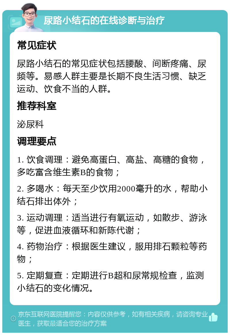 尿路小结石的在线诊断与治疗 常见症状 尿路小结石的常见症状包括腰酸、间断疼痛、尿频等。易感人群主要是长期不良生活习惯、缺乏运动、饮食不当的人群。 推荐科室 泌尿科 调理要点 1. 饮食调理：避免高蛋白、高盐、高糖的食物，多吃富含维生素B的食物； 2. 多喝水：每天至少饮用2000毫升的水，帮助小结石排出体外； 3. 运动调理：适当进行有氧运动，如散步、游泳等，促进血液循环和新陈代谢； 4. 药物治疗：根据医生建议，服用排石颗粒等药物； 5. 定期复查：定期进行B超和尿常规检查，监测小结石的变化情况。