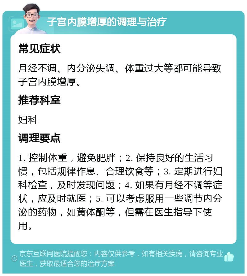 子宫内膜增厚的调理与治疗 常见症状 月经不调、内分泌失调、体重过大等都可能导致子宫内膜增厚。 推荐科室 妇科 调理要点 1. 控制体重，避免肥胖；2. 保持良好的生活习惯，包括规律作息、合理饮食等；3. 定期进行妇科检查，及时发现问题；4. 如果有月经不调等症状，应及时就医；5. 可以考虑服用一些调节内分泌的药物，如黄体酮等，但需在医生指导下使用。